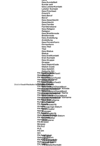Land
                                    Ges.KundeSeit
                                    Kunde seit
                                    Ges.LetzterKontakt
                                    Letzter Kontakt
                                    Ges.Prioritaet
                                    Priorit?t
                                    Ges.Beruf
                                    Beruf
                                    Ges.Geschlecht
                                    Geschlecht
                                    Ges.Familie
                                    Familienstand
                                    Ges.Religion
                                    Religion
                                    Ges.BriefAnrede
                                    Briefanrede
                                    Ges.Anstellung
                                    Anstellung
                                    Ges.FirmenForm
                                    Firmenform
                                    Ges.Titel
                                    Titel
                                    Ges.Status
                                    Status
                                    Ges.ErstKontakt
                                    Erst-Kontakt
                                    Ges.Gruppe
                                    Gruppe
                                    Ges.MatchCode
                                    Match Code
                                    Ges.GebOrt
                                    Geburts-Ort
                             Fili.GesShortInfo
                                    Ges.CustomText1
                             Gesellschaft
                                    Zusatzfeld1
                             Fili.VermitNr
                                    Ges.CustomText2
                             Vermittler-Nummer
                                    Zusatzfeld2
                             Fili.EintrittDate
                                    Ges.CustomText3
                             Eintritts-Datum
                                    Zusatzfeld3
21.6.1.4 Email-Platzhalter für Filialen
                             Fili.HAAnrede
                                    Ges.CustomCheckBox1
                             Hauptansprechpartner Anrede
                                    Zusatzcheckbox1
                             Fili.HAName
                                    Ges.CustomCheckBox2
                             Hauptansprechpartner Name
                                    Zusatzcheckbox2
                             Fili.HAVorname
                                    Ges.CustomCheckBox3
                             Hauptansprechpartner Vorname
                                    Zusatzcheckbox3
                             Fili.KNummer
                                    Ges.BueroName
                             Kunden-Nummer
                                    B?ro-Name
                             Fili.Anrede
                                    Ges.CreateTS
                             Anrede Erzeugungs-Datum
                             Fili.Name
                                    Ges.Creator
                             Name   Erzeuger
                             Fili.Zusatz
                                    Ges.ModifyTS
                             Geb. Name/Zusatz
                                    Modifizierungs-Datum
                             Fili.Vorname
                                    Ges.Modifier
                             VornameModifizierer
                             Fili.Strasse
                             Strasse
                             Fili.PLZ
                             PLZ
                             Fili.Ort
                             Ort
                             Fili.GebDatum
                                     Fili.Land
                             Geburts-Datum
                                     Land
                             Fili.RefAdrShortInfo
                                     Fili.KundeSeit
                             Referenz-Adresse
                                     Kunde seit
                             Fili.Hobby
                                     Fili.LetzterKontakt
 
