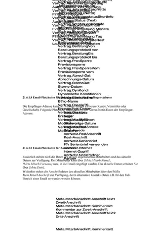 Laufzeit Vertrag in Monaten (Rest)
                             Vertrag.JahresBeitragBrutto
                        Vertrag.AutomVerlaengerung
                             Jahresbeitrag (Brutto)
                        Automatische Verl?ngerung
                             Vertrag.JahresBeitragNetto
                        Vertrag.FaelligkeitStart
                        F?lligkeits-Beginn (Netto)
                             Jahresbeitrag
                             Vertrag.VertragsstatusShortInfo
                        Vertrag.AustrittsAlter
                             Vertrags-Status (Text)
                        Austrittsalter
                             Vertrag.WFStatusShortInfo
                        Vertrag.FaelligkeitMonthDiff
                             Interner Status
                        F?lligkeits-Verschiebung Monate
                             Vertrag.EigenVertragJN
                        Vertrag.FaelligkeitDayDiff
                             EigenVertragJN
                        F?lligkeits-Verschiebung Tag
                             Vertrag.BeratungJN
                        Vertrag.LZBeitragMonateRest
                             Beratungsprotokoll
                        Laufzeit Beitrag in Monaten
                             Vertrag.BeratungVon
                             Beratungsprotokoll von
                             Vertrag.BeratungBis
                             Beratungsprotokoll bis
                             Vertrag.ProvSperre
                             Provisionsperre
                             Vertrag.ProvSperreVom
                             Provisionsperre vom
                             Vertrag.AbrechDat
                             Abrechnungs-Datum
                             Vertrag.StornoDat
                             Storno-Datum
                             Vertrag.DynKondi
                             Dynamische Konditionen
                             Vertrag.BueroName
21.6.1.8 Email-Platzhalter für die Adress-Notiz der Empfänger-Adresse
                             B?ro-Name
                             Vertrag.CreateTS
Die Empfänger-Adresse kann bei Vertrags-Emails variieren (Kunde, Vermittler oder
                             Erzeugungs-Datum
Gesellschaft). Folgende Platzhalter repräsentieren die Adress-Notiz-Daten der Empfänger-
Adresse:                     Vertrag.Creator
                                  AdrNotiz.Notiz
                             Erzeuger
                                  Notiz
                             Vertrag.ModifyTS
                                  AdrNotiz.Stichwort
                                  Stichwort
                             Modifizierungs-Datum
                                  AdrNotiz.PostAnrede
                             Vertrag.Modifier
                                  Post-Anrede
                             Modifizierer
                                  AdrNotiz.PostAnschrift
                                  Post-Anschrift
                                  AdrNotiz.Serienbrief
                                  F?r Serienbrief verwenden
                                  AdrNotiz.Internet
21.6.1.9 Email-Platzhalter für Zusatzdaten
                                  Internet-Zugriff
                                  AdrNotiz.NotizPartner
Zusätzlich stehen noch die Daten des aktuell angemeldeten Mitarbeiters und das aktuelle
                                  Partner
Datum zur Verfügung. Der Mitarbeiter kann über {Meta.Mitarb.Name},
{Meta.Mitarb.Vorname} usw. in die Email eingefügt werden. Das aktuelle Datum erhalten Sie
über {Meta.Date}.
Weiterhin stehen die Anschriftsdaten des aktuellen Mitarbeiters über den Präfix
Meta.MitarbAnschrift zur Verfügung, deren altarnative Kontakt-Daten z.B. für den Fuß-
Bereich einer Email verwendet werden können:




                         Meta.MitarbAnschrift.AnschriftText1
                         Zweit-Anschrift
                         Meta.MitarbAnschrift.Kommentar1
                         Kommentar zur Zweit-Anschrift
                         Meta.MitarbAnschrift.AnschriftText2
                         Dritt-Anschrift



                         Meta.MitarbAnschrift.Kommentar2
 