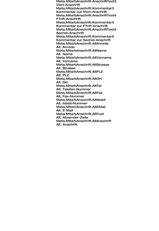 Meta.MitarbAnschrift.AnschriftText3
Viert-Anschrift
Meta.MitarbAnschrift.Kommentar3
Kommentar zur Viert-Anschrift
Meta.MitarbAnschrift.AnschriftText4
F?nft-Anschrift
Meta.MitarbAnschrift.Kommentar4
Kommentar zur F?nft-Anschrift
Meta.MitarbAnschrift.AnschriftText5
Sechst-Anschrift
Meta.MitarbAnschrift.Kommentar5
Kommentar zur Sechst-Anschrift
Meta.MitarbAnschrift.AltAnrede
Alt. Anrede
Meta.MitarbAnschrift.AltName
Alt. Name
Meta.MitarbAnschrift.AltVorname
Alt. Vorname
Meta.MitarbAnschrift.AltStrasse
Alt. Strasse
Meta.MitarbAnschrift.AltPLZ
Alt. PLZ
Meta.MitarbAnschrift.AltOrt
Alt. Ort
Meta.MitarbAnschrift.AltTel
Alt. Telefon-Nummer
Meta.MitarbAnschrift.AltFax
Alt. Fax-Nummer
Meta.MitarbAnschrift.AltMobil
Alt. Mobil-Nummer
Meta.MitarbAnschrift.AltEMail
Alt. E-Mail
Meta.MitarbAnschrift.AltFoot
Alt. Absender-Zeile
Meta.MitarbAnschrift.AltAnschrift
Alt. Anschrift
 
