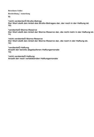 Berechnete Felder
Beschreibung / Anmerkung
9)

"nicht verdienter“ Brutto-Betrag
Der Wert stellt den Anteil des Brutto-Betrages dar, der noch in der Haftung ist.
10)

"verdiente“ Storno-Reserve
Der Wert stellt den Anteil der Storno-Reserve dar, die nicht mehr in der Haftung ist.
11)

"nicht verdiente“ Storno-Reserve
Der Wert stellt den Anteil der Storno-Reserve dar, die noch in der Haftung ist.
12)

"verdiente“ Haftung
Anzahl der bereits abgelaufenen Haftungsmonate
13)

"nicht verdiente“ Haftung
Anzahl der noch verbleibenden Haftungsmonate
 