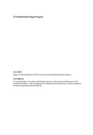 23 Schnittstellen/Import/Export




23.1 GDV
Import von Bestandsdaten im GDV-Format (siehe Schnelleinstieg GDV Import)

23.2 IDEAL
Es werden Kunden, Vermittler und Verträge importiert. Dieser Import funktioniert nur für
bestimmte Produkte. Jedes Produkt kann ein Importmerkmal bekommen. Es gibt momentan 6
Produkte (Importmerkmale) für IDEAL.
 