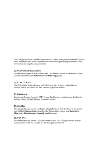 Um Verträge mit diesen Produkten importieren zu können, muss jeweils ein Produkt eins der
sechs Importmerkmale haben. Wenn mehrere Produkte das gleiche Importmerkmal haben,
wird immer das erstgefundene genommen.


23.3 CalcuVita Finanzanalyse
Ist ein Kunden-Export im XML-Format. Die XML-Dateien werden in einen von CalcuVita
vordefinierten Ordner (InstallationsordnerXML-Imp) gelegt.


23.4 TRIXI/ KMU
Sind 2 identische Kunden-Exporte im XML-Format. Der Benutzer endscheidet zur
Laufzeit, in welchen Ordner die XML-Dateien gespeichert werden.


23.5 Kaimaan
Ist ein reiner Kunden-Export im XML-Format. Der Benutzer endscheidet zur Laufzeit, in
welchen Ordner die XML-Dateien gespeichert werden.


23.6 Softfair
Ist ein reiner Kunden-Export. Der Export erfolgt über einen Web-Service. Für den Export
sind Softfair-Zugangsdaten notwendig. Die Zugangsdaten werden unter Persönliche
Mitarbeiter-Einstellungen->Import/Export hinterlegt.

23.7 KV-Pro
Ist ein reiner Kunden-Import. Die Daten werden in eine Text-Datei geschrieben und der
Benutzer endscheidet zur Laufzeit, wo die Datei gespeichert wird.
 