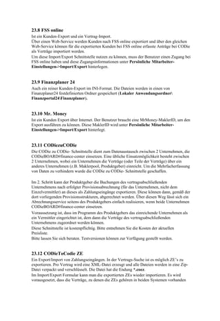 23.8 FSS online
Ist ein Kunden-Export und ein Vertrag-Import.
Über einen Web-Service werden Kunden nach FSS online exportiert und über den gleichen
Web-Service können für die exportierten Kunden bei FSS online erfasste Anträge bei CODie
als Verträge importiert werden.
Um diese Import/Export Schnittstelle nutzen zu können, muss der Benutzer einen Zugang bei
FSS online haben und diese Zugangsinformationen unter Persönliche Mitarbeiter-
Einstellungen->Import/Export hinterlegen.


23.9 Finanzplaner 24
Auch ein reiner Kunden-Export im INI-Format. Die Dateien werden in einen von
Finanzplaner24 festdefinierten Ordner gespeichert (Lokaler Anwendungsordner
Finanzportal24Finanzplaner).


23.10 Mr. Money
Ist ein Kunden Export über Internet. Der Benutzer braucht eine MrMoney-MaklerID, um den
Export ausführen zu können. Diese MaklerID wird unter Persönliche Mitarbeiter-
Einstellungen->Import/Export hinterlegt.


23.11 CODiezuCODie
Die CODie zu CODie- Schnittstelle dient zum Datenaustausch zwischen 2 Unternehmen, die
CODieBOARD#finance-center einsetzen. Eine übliche Einsatzmöglichkeit besteht zwischen
2 Unternehmen, wobei ein Unternehmen die Verträge (oder Teile der Verträge) über ein
anderes Unternehmen (z.B. Maklerpool, Produktgeber) einreicht. Um die Mehrfacherfassung
von Daten zu verhindern wurde die CODie zu CODie- Schnittstelle geschaffen.

Im 2. Schritt kann der Produktgeber die Buchungen des vertragsabschließenden
Unternehmens nach erfolgter Provisionsabrechnung (für das Unternehmen, nicht dem
Einzelvermittler) an dieses als Zahlungseingänge exportieren. Diese können dann, gemäß der
dort vorliegenden Provisionsstrukturen, abgerechnet werden. Über diesen Weg lässt sich ein
Abrechnungsservice seitens des Produktgebers einfach realisieren, wenn beide Unternehmen
CODieBOARD#finance-center einsetzen.
Voraussetzung ist, dass im Programm des Produktgebers das einreichende Unternehmen als
ein Vermittler eingerichtet ist, dem dann die Verträge des vertragsabschließenden
Unternehmens zugeordnet werden können.
Diese Schnittstelle ist kostenpflichtig. Bitte entnehmen Sie die Kosten der aktuellen
Preisliste.
Bitte lassen Sie sich beraten. Testversionen können zur Verfügung gestellt werden.


23.12 CODieToCodie ZE
Ein Export/Import von Zahlungseingängen. In der Vertrags-Suche ist es möglich ZE’s zu
exportieren. Pro Vertrag wird eine XML-Datei erzeugt und alle Dateien werden in eine Zip-
Datei verpackt und verschlüsselt. Die Datei hat die Endung *.coez.
Im Import/Export Formular kann man die exportierten ZEs wieder importieren. Es wird
vorausgesetzt, dass die Verträge, zu denen die ZEs gehören in beiden Systemen vorhanden
 