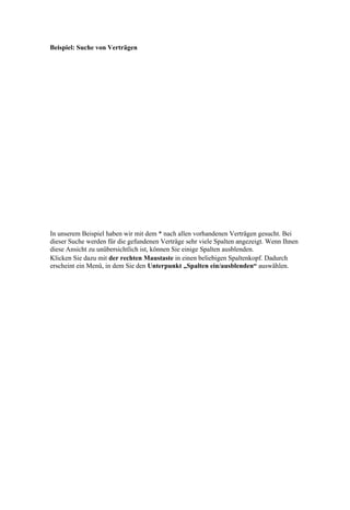 Beispiel: Suche von Verträgen




In unserem Beispiel haben wir mit dem * nach allen vorhandenen Verträgen gesucht. Bei
dieser Suche werden für die gefundenen Verträge sehr viele Spalten angezeigt. Wenn Ihnen
diese Ansicht zu unübersichtlich ist, können Sie einige Spalten ausblenden.
Klicken Sie dazu mit der rechten Maustaste in einen beliebigen Spaltenkopf. Dadurch
erscheint ein Menü, in dem Sie den Unterpunkt „Spalten ein/ausblenden“ auswählen.
 