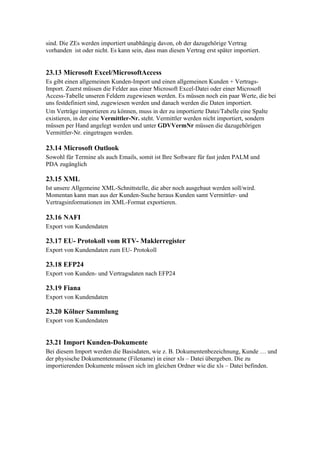 sind. Die ZEs werden importiert unabhängig davon, ob der dazugehörige Vertrag
vorhanden ist oder nicht. Es kann sein, dass man diesen Vertrag erst später importiert.


23.13 Microsoft Excel/MicrosoftAccess
Es gibt einen allgemeinen Kunden-Import und einen allgemeinen Kunden + Vertrags-
Import. Zuerst müssen die Felder aus einer Microsoft Excel-Datei oder einer Microsoft
Access-Tabelle unseren Feldern zugewiesen werden. Es müssen noch ein paar Werte, die bei
uns festdefiniert sind, zugewiesen werden und danach werden die Daten importiert.
Um Verträge importieren zu können, muss in der zu importierte Datei/Tabelle eine Spalte
existieren, in der eine Vermittler-Nr. steht. Vermittler werden nicht importiert, sondern
müssen per Hand angelegt werden und unter GDVVermNr müssen die dazugehörigen
Vermittler-Nr. eingetragen werden.

23.14 Microsoft Outlook
Sowohl für Termine als auch Emails, somit ist Ihre Software für fast jeden PALM und
PDA zugänglich

23.15 XML
Ist unsere Allgemeine XML-Schnittstelle, die aber noch ausgebaut werden soll/wird.
Momentan kann man aus der Kunden-Suche heraus Kunden samt Vermittler- und
Vertragsinformationen im XML-Format exportieren.

23.16 NAFI
Export von Kundendaten

23.17 EU- Protokoll vom RTV- Maklerregister
Export von Kundendaten zum EU- Protokoll

23.18 EFP24
Export von Kunden- und Vertragsdaten nach EFP24

23.19 Fiana
Export von Kundendaten

23.20 Kölner Sammlung
Export von Kundendaten


23.21 Import Kunden-Dokumente
Bei diesem Import werden die Basisdaten, wie z. B. Dokumentenbezeichnung, Kunde … und
der physische Dokumentenname (Filename) in einer xls – Datei übergeben. Die zu
importierenden Dokumente müssen sich im gleichen Ordner wie die xls – Datei befinden.
 