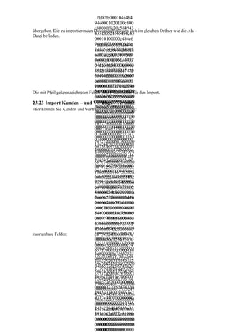 ffd8ffe000104a464
                                  9460001020100c800
                                  c80000ffe20c584943
übergeben. Die zu importierenden Dokumente müssen sich im gleichen Ordner wie die .xls –
Datei befinden.
                                  435f50524f46494c45
                                  00010100000c484c6
                                  96e6f021000006d6e
                                   ffd8ffe000104a4649
                                  74725247422058595
                                  460001020100c800c8
                                  a2007ce0002000900
                                  0000ffe20c58494343
                                  06003100006163737
                                  5f50524f46494c4500
                                  04d53465400000000
                                  010100000c484c696e
                                  49454320735247420
                                  6f021000006d6e7472
                                  00000000000000000
                                  5247422058595a2007
                                  ce0002000900060031
                                  0000000000f6d6000
                                  0000616373704d5346
                                  100000000d32d4850
                                  540000000049454320
                                  20200000000000000
Die mit Pfeil gekennzeichneten Felder sind Pflichtfelder für den Import.
                                  735247420000000000
                                  00000000000000000
                                  000000000000000000
                                  00000000000000000
23.23 Import Kunden – und Vertrags - Termine
                                  f6d6000100000000d3
                                  00000000000000000
Hier können Sie Kunden und Vertragstermine importieren:
                                  2d4850202000000000
                                  00000000000000000
                                  000000000000000000
                                  00000000000001163
                                  000000000000000000
                                  70727400000150000
                                  000000000000000000
                                  00033646573630000
                                  000000000000000000
                                  01840000006c77747
                                  000000000000001163
                                  074000001f0000000
                                  707274000001500000
                                  14626b70740000020
                                  003364657363000001
                                  4000000147258595a
                                  840000006c77747074
                                  00000218000000146
                                  000001f00000001462
                                  758595a0000022c00
                                  6b7074000002040000
                                  0000146258595a000
                                  00147258595a000002
                                  0024000000014646d
                                  18000000146758595a
                                  6e640000025400000
                                  0000022c0000001462
                                  070646d6464000002
                                  58595a000002400000
                                  c4000000887675656
                                  0014646d6e64000002
                                  40000034c00000086
                                  5400000070646d6464
                                  76696577000003d40
                                  000002c40000008876
                                  00000246c756d6900
                                  7565640000034c0000
                                  008676696577000003
                                  0003f8000000146d6
                                  d4000000246c756d69
                                  561730000040c0000
                                  000003f8000000146d
                                  00247465636800000
                                  6561730000040c0000
                                  4300000000c725452
                                  002474656368000004
                                  430000043c0000080
zuortenbare Felder:               300000000c72545243
                                  c675452430000043c
                                  0000043c0000080c67
                                  0000080c625452430
                                  5452430000043c0000
                                  000043c0000080c74
                                  080c62545243000004
                                  65787400000000436
                                  3c0000080c74657874
                                  f7079726967687420
                                  00000000436f707972
                                  28632920313939382
                                  696768742028632920
                                  04865776c6574742d
                                  31393938204865776c
                                  5061636b617264204
                                  6574742d5061636b61
                                  36f6d70616e790000
                                  726420436f6d70616e
                                  64657363000000000
                                  790000646573630000
                                  00000127352474220
                                  000000000012735247
                                  49454336313936362
                                  422049454336313936
                                  d322e310000000000
                                  362d322e3100000000
                                  00000000000012735
                                  000000000000001273
                                  24742204945433631
                                  524742204945433631
                                  3936362d322e31000
                                  3936362d322e310000
                                  00000000000000000
                                  000000000000000000
                                  00000000000000000
                                  000000000000000000
                                  00000000000000000
                                  00000000000000
 