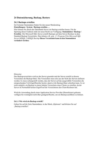 24 Datensicherung, Backup, Restore
24.1 Backups erstellen
Im Formular Stammdaten finden Sie den neuen Menüeintrag
Einstellungen / System / Backup erstellen …
Hier können Sie durch den Datenbank-Server ein Backup erstellen lassen. Für die
Sperrung dieser Funktion steht ein neues Recht zur Verfügung: Stammdaten / Backup /
Erstellen Der Microsoft SQL-Server erstellt Backups auf dem Server-Rechner in dem
Standard-Backup-Verzeichnis. Dies könnte z.B. sein: C:Program FilesMicrosoft SQL
ServerMSSQL.1MSSQLBackup Dieses Verzeichnis kann in den Stammdaten
verändert werden:




Hinweise:
Das Backupverzeichnis wird an den Server gesendet und der Server erstellt in diesem
Verzeichnis die Backup-Datei. Das Verzeichnis muss also aus der Sicht des Servers definiert
werden. Es muss sichergestellt werden, dass der Server auf das ausgewählte Verzeichnis die
entsprechenden Voll-Zugriffsrechte besitzt, damit er die Backup-Datei schreiben kann. Es ist
nicht möglich, ein Backup in einem lokalen Verzeichnis eines Clients zu erstellen, da der
Server im Normalfall keinen Zugriff auf die Verzeichnisse des Client-Rechners hat.

Wird die Anwendung durch einen Application Service Provider (Dienstleister) gehostet,
verfügen Sie womöglich nicht über genügend Rechte, um ein Backup ausführen zu können.


24.1.1 Wie wird ein Backup erstellt?
Gehen Sie auf die Seite Stammdaten, in das Menü „Optionen“ und klicken Sie auf
„Backup erstellen“.
 