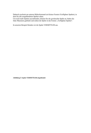 Dadurch erscheint am unteren Bildschirmrand ein kleines Fenster (Verfügbare Spalten), in
dem Sie alle ausgeblendeten Spalten sehen.
Um noch mehr Spalten auszublenden, klicken Sie die gewünschte Spalte an, halten die
linke Maustaste gedrückt und ziehen die Spalte in das Fenster „Verfügbare Spalten“.

In unserem Beispiel blenden wir die Spalte VERMITTLER aus.




Abbildung 5: Spalte VERMITTLER eingeblendet
 