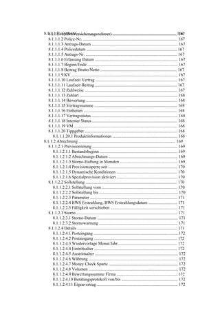 8.1.1.1 Hauptdaten ............................................................................................. 166
   8.1.1.1.1 VN (Versicherungsnehmer) ............................................................. 167
   8.1.1.1.2 Police-Nr. ......................................................................................... 167
   8.1.1.1.3 Antrags-Datum ................................................................................. 167
   8.1.1.1.4 Policedatum ..................................................................................... 167
   8.1.1.1.5 Antrags-Nr. ...................................................................................... 167
   8.1.1.1.6 Erfassung Datum .............................................................................. 167
   8.1.1.1.7 Beginn/Ende ..................................................................................... 167
   8.1.1.1.8 Beitrag Brutto/Netto ........................................................................ 167
   8.1.1.1.9 KV .................................................................................................... 167
   8.1.1.1.10 Laufzeit Vertrag ............................................................................. 167
   8.1.1.1.11 Laufzeit Beitrag ............................................................................. 167
   8.1.1.1.12 Zahlweise ....................................................................................... 167
   8.1.1.1.13 Zahlart ............................................................................................ 168
   8.1.1.1.14 Bewertung ...................................................................................... 168
   8.1.1.1.15 Vertragssumme .............................................................................. 168
   8.1.1.1.16 Einheiten ........................................................................................ 168
   8.1.1.1.17 Vertragsstatus ................................................................................. 168
   8.1.1.1.18 Interner Status ................................................................................ 168
   8.1.1.1.19 VM ................................................................................................. 168
   8.1.1.1.20 Tippgeber ....................................................................................... 168
      8.1.1.1.20.1 Produktinformationen ............................................................. 168
8.1.1.2 Abrechnung ........................................................................................... 169
   8.1.1.2.1 Provisionierung ................................................................................ 169
      8.1.1.2.1.1 Bestandsbeginn ......................................................................... 169
      8.1.1.2.1.2 Abrechnungs-Datum ................................................................. 169
      8.1.1.2.1.3 Storno-Haftung in Monaten ...................................................... 169
      8.1.1.2.1.4 Provisionssperre seit ................................................................. 170
      8.1.1.2.1.5 Dynamische Konditionen ......................................................... 170
      8.1.1.2.1.6 Spezialprovision aktiviert ......................................................... 170
   8.1.1.2.2 Sollstellung ...................................................................................... 170
      8.1.1.2.2.1 Sollstellung vom ....................................................................... 170
      8.1.1.2.2.2 Sollstellung bis .......................................................................... 170
      8.1.1.2.2.3 Parameter .................................................................................. 171
      8.1.1.2.2.4 BWS Erstzahlung, BWS Erstzahlungsdatum ........................... 171
      8.1.1.2.2.5 Fälligkeit verschieben ............................................................... 171
   8.1.1.2.3 Storno ............................................................................................... 171
      8.1.1.2.3.1 Storno-Datum ............................................................................ 171
      8.1.1.2.3.2 Stornowarnung .......................................................................... 171
   8.1.1.2.4 Details .............................................................................................. 171
      8.1.1.2.4.1 Posteingang ............................................................................... 172
      8.1.1.2.4.2 Postausgang .............................................................................. 172
      8.1.1.2.4.3 Wiedervorlage Monat/Jahr........................................................ 172
      8.1.1.2.4.4 Eintrittsalter .............................................................................. 172
      8.1.1.2.4.5 Austrittsalter .............................................................................. 172
      8.1.1.2.4.6 Währung .................................................................................... 172
      8.1.1.2.4.7 Money Check Sparte ................................................................. 172
      8.1.1.2.4.8 Volumen .................................................................................... 172
      8.1.1.2.4.9 Bewertungssumme Firma ......................................................... 172
      8.1.1.2.4.10 Beratungsprotokoll von/bis ..................................................... 172
      8.1.1.2.4.11 Eigenvertrag ............................................................................ 172
 