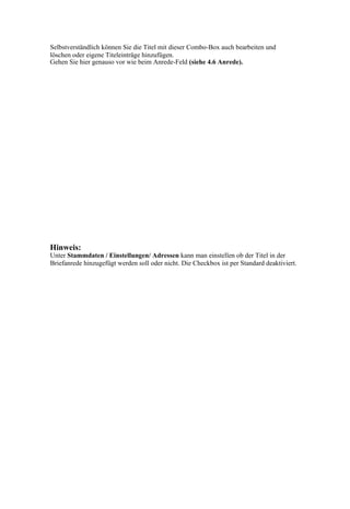 Selbstverständlich können Sie die Titel mit dieser Combo-Box auch bearbeiten und
löschen oder eigene Titeleinträge hinzufügen.
Gehen Sie hier genauso vor wie beim Anrede-Feld (siehe 4.6 Anrede).




Hinweis:
Unter Stammdaten / Einstellungen/ Adressen kann man einstellen ob der Titel in der
Briefanrede hinzugefügt werden soll oder nicht. Die Checkbox ist per Standard deaktiviert.
 