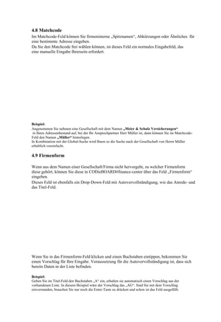 4.8 Matchcode
Im Matchcode-Feld können Sie firmeninterne „Spitznamen“, Abkürzungen oder Ähnliches für
eine bestimmte Adresse eingeben.
Da Sie den Matchcode frei wählen können, ist dieses Feld ein normales Eingabefeld, das
eine manuelle Eingabe Ihrerseits erfordert.




Beispiel:
Angenommen Sie nehmen eine Gesellschaft mit dem Namen „Meier & Schulz Versicherungen“
 in Ihren Adressenbestand auf, bei der Ihr Ansprechpartner Herr Müller ist, dann können Sie im Matchcode-
Feld den Namen „Müller“ hinterlegen.
In Kombination mit der Global-Suche wird Ihnen so die Suche nach der Gesellschaft von Herrn Müller
erheblich vereinfacht.

4.9 Firmenform

Wenn aus dem Namen einer Gesellschaft/Firma nicht hervorgeht, zu welcher Firmenform
diese gehört, können Sie diese in CODieBOARD#finance-center über das Feld „Firmenform“
eingeben.
Dieses Feld ist ebenfalls ein Drop-Down-Feld mit Autovervollständigung, wie das Anrede- und
das Titel-Feld.




Wenn Sie in das Firmenform-Feld klicken und einen Buchstaben eintippen, bekommen Sie
einen Vorschlag für Ihre Eingabe. Voraussetzung für die Autovervollständigung ist, dass sich
bereits Daten in der Liste befinden.

Beispiel:
Geben Sie im Titel-Feld den Buchstaben „A“ ein, erhalten sie automatisch einen Vorschlag aus der
vorhandenen Liste. In diesem Beispiel wäre der Vorschlag das „AG“. Sind Sie mit dem Vorschlag
einverstanden, brauchen Sie nur noch die Enter-Taste zu drücken und schon ist das Feld ausgefüllt.
 