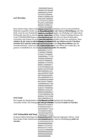 ffd8ffe000104a464
                                   9460001020100c800
                                   c80000ffe20c58494
                                   3435f50524f46494c
                                   4500010100000c484
4.13 PLZ/Ort                       c696e6f021000006d
                                   6e747252474220585
                                   95a2007ce00020009
                                   0006003100006163
                                   73704d5346540000
Diese beiden Felder stehen in Beziehung zueinander und können auf zwei unterschiedliche
                                   0000494543207352
Methoden ausgefüllt werden, da sie Drop-Down-Felder mit Autovervollständigung sind. Das
                                   4742000000000000
heißt, wenn Sie eine Postleitzahl eingeben, wird Ihre Eingabe vervollständigt und ordnet dieser
                                   0000000000000000f
Postleitzahl einen Ort zu, den Sie 6d6000100000000d auf Ihrer Tastatur bestätigen können. Da
                                   mit der Enter-Taste
in der CODieBOARD#finance-center Datenbank nicht alle Orte mit ihren Postleitzahlen
                                   32d4850202000000
verzeichnet sind, können Sie auch neue Orte und Postleitzahlen in die Liste aufnehmen. Dazu
                                   0000000000000000
schalten Sie die Autovervollständigung mit einem Klick aus (Haken aus der Checkbox
                                   0000000000000000
zwischen PLZ und Ort entfernen) und betätigen dann den Drop-Down-Button oder die
                                   0000000000000000
Tastenkombination (short cut) Alt + Cursortaste runter zum Öffnen der Combo-Box, die
                                   0000000000000000
genauso zu handhaben ist, wie die des Anredefeldes (siehe 4.6 Anrede).
                                   0000000000000000
                                   0000000001163707
                                   2740000015000000
                                   0336465736300000
                                   1840000006c777470
                                   74000001f00000001
                                   4626b70740000020
                                   4000000147258595a
                                   0000021800000014
                                   6758595a0000022c0
                                   00000146258595a00
                                   0002400000001464
                                   6d6e6400000254000
                                   00070646d6464000
                                   002c4000000887675
                                   65640000034c00000
                                   0867669657700000
                                   3d4000000246c756d
                                   69000003f80000001
                                   46d6561730000040c
                                   0000002474656368
                                   000004300000000c7
                                   25452430000043c00
                                   00080c67545243000
4.14 Land                          0043c0000080c6254
Die Eingabe des Bundeslandes erfolgt über dieses Feld und kann bei Suchabfragen
                                   52430000043c00000
verwendet werden. Die Eintragungen erfolgen wie beim Anredefeld (siehe 4.6 Anrede).
                                   80c74657874000000
                                   00436f70797269676
                                   8742028632920313
                                   93938204865776c65
                                   74742d5061636b61
                                   726420436f6d70616
4.15 Nationalität und Staat e7900006465736300
In diesen Feldern hinterlegen Sie 0000000000001273 Staat der angelegten Adresse. Auch
                                   Nationalität und den
diese beiden Felder funktionieren5247422049454336 Autovervollständigung (siehe 4.6
                                    nach dem Prinzip der
Anrede).                           313936362d322e310
                                   0000000000000000
                                   0000012735247422
                                   0494543363139363
                                   62d322e3100000000
                                   0000000000000000
                                   0000000000000000
                                   00000000000000
 