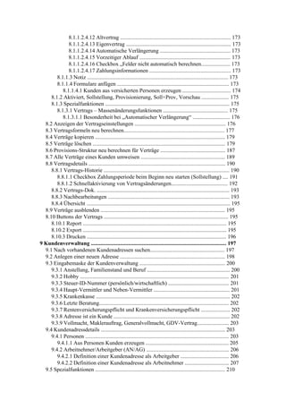 8.1.1.2.4.12 Altvertrag ................................................................................ 173
              8.1.1.2.4.13 Eigenvertrag ............................................................................ 173
              8.1.1.2.4.14 Automatische Verlängerung ................................................... 173
              8.1.1.2.4.15 Vorzeitiger Ablauf .................................................................. 173
              8.1.1.2.4.16 Checkbox „Felder nicht automatisch berechnen..................... 173
              8.1.1.2.4.17 Zahlungsinformationen ........................................................... 173
        8.1.1.3 Notiz ...................................................................................................... 173
        8.1.1.4 Formulare anfügen ................................................................................. 173
           8.1.1.4.1 Kunden aus versicherten Personen erzeugen ................................... 174
     8.1.2 Aktiviert, Sollstellung, Provisionierung, Soll+Prov, Vorschau .................... 175
     8.1.3 Spezialfunktionen .......................................................................................... 175
        8.1.3.1 Vertrags – Massenänderungsfunktionen ............................................... 175
           8.1.3.1.1 Besonderheit bei „Automatischer Verlängerung“ ........................... 176
  8.2 Anzeigen der Vertragseinstellungen .................................................................. 176
  8.3 Vertragsformeln neu berechnen......................................................................... 177
  8.4 Verträge kopieren .............................................................................................. 179
  8.5 Verträge löschen ................................................................................................ 179
  8.6 Provisions-Struktur neu berechnen für Verträge ............................................... 187
  8.7 Alle Verträge eines Kunden umweisen ............................................................. 189
  8.8 Vertragsdetails ................................................................................................... 190
     8.8.1 Vertrags-Historie ........................................................................................... 190
        8.8.1.1 Checkbox Zahlungsperiode beim Beginn neu starten (Sollstellung) .... 191
        8.8.1.2 Schnellaktivierung von Vertragsänderungen......................................... 192
     8.8.2 Vertrags-Dok. ................................................................................................ 193
     8.8.3 Nachbearbeitungen ........................................................................................ 193
     8.8.4 Übersicht ........................................................................................................ 195
  8.9 Verträge ausblenden .......................................................................................... 195
  8.10 Buttons der Vertrags .......................................................................................... 195
     8.10.1 Report ........................................................................................................ 195
     8.10.2 Export ........................................................................................................ 195
     8.10.3 Drucken ..................................................................................................... 196
9 Kundenverwaltung .................................................................................................. 197
  9.1 Nach vorhandenen Kundenadressen suchen...................................................... 197
  9.2 Anlegen einer neuen Adresse ............................................................................ 198
  9.3 Eingabemaske der Kundenverwaltung .............................................................. 200
     9.3.1 Anstellung, Familienstand und Beruf ............................................................ 200
     9.3.2 Hobby ............................................................................................................ 201
     9.3.3 Steuer-ID-Nummer (persönlich/wirtschaftlich) ............................................ 201
     9.3.4 Haupt-Vermittler und Neben-Vermittler ....................................................... 201
     9.3.5 Krankenkasse ................................................................................................. 202
     9.3.6 Letzte Beratung.............................................................................................. 202
     9.3.7 Rentenversicherungspflicht und Krankenversicherungspflicht ..................... 202
     9.3.8 Adresse ist ein Kunde .................................................................................... 202
     9.3.9 Vollmacht, Maklerauftrag, Generalvollmacht, GDV-Vertrag....................... 203
  9.4 Kundenadressdetails .......................................................................................... 203
     9.4.1 Personen ........................................................................................................ 203
        9.4.1.1 Aus Personen Kunden erzeugen ............................................................ 205
     9.4.2 Arbeitnehmer/Arbeitgeber (AN/AG) ............................................................ 206
        9.4.2.1 Definition einer Kundenadresse als Arbeitgeber ................................... 206
        9.4.2.2 Definition einer Kundenadresse als Arbeitnehmer ................................ 207
  9.5 Spezialfunktionen .............................................................................................. 210
 