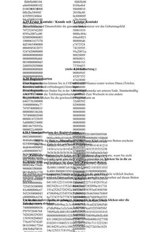 ffd8ffe000104                            ffd8ffe00
a464946000102                             0104a464
0100300030000
0100310031000                             94600010
0ffe20c584943                             20100c80
435f50524f464                             0c80000ff
94c4500010100                             e20c58494
4.19 Erster Kontakt / Kunde seit /3435f5052
000c484c696e6                              Letzter Kontakt
f021000006d6e Datumsfelder die genauso funktionieren wie das Geburtstagsfeld.
Diese Felder sind                         4f46494c4
7472524742205                             50001010
8595a2007ce00                             0000c484c
0200090006003                             696e6f021
1000061637370                             000006d6
4d53465400000                             e7472524
0004945432073                             74220585
5247420000000                             95a2007ce
0000000000000                             00020009
00000000f6d60                             00060031
00100000000d3                             00006163
2d48502020000                             73704d53
0000000000000                      (siehe 46540000
                                          4.16 Geburtstag )
0000000000000                             00004945
0000000000000                             43207352
4.20 Registerkarten
0000000000000                             47420000
Über Registerkarten können Sie in CODieBOARD#finance-center weitere Daten (Telefon,
0000000000000                             00000000
Kontakte und Bankverbindungen) hinterlegen.
0000000000000                             00000000
0000000000000                             00000000f
Diese Registerkarten finden Sie in der Adresseingabemaske am unteren Ende. Standardmäßig
1163707274000 die Telefonregisterkarte6d600010 Zum Wechseln in eine andere
sehen Sie immer                            geöffnet.
0015000000033                             0000000d
Registerkarte, klicken Sie die gewünschte Registerkarte an
6465736300000
.                                         32d48502
1840000006c77                             02000000
747074000001f                             00000000
000000014626b                             00000000
7074000002040                             00000000
0000014725859                             00000000
5a00000218000                             00000000
000146758595a                             00000000
0000022c00000                             00000000
4.20.1 Standardbuttons der Registerkarten
0146258595a00                             00000000
                      ffd8ffe000104a464946000102010095009500
0002400000001 00ffee000e41646f626500648000000001ffdb00
                                          00000000
4646d6e640000 der Button „Hinzufügen“. Mit einem Klick auf diesen Button erscheint
                                          00000000
          Dies ist 43000c08080808080c08080c100b0b0b10140e
0254000000706 Zeile in der geöffneten Registerkarte.
                                          00000000
          eine neue 0d0d0e14181213131312181412141414141214
46d6464000002                             01163707
                    141b1e1e1e1b1424272727272432353535323b
c400000088767                             27400000
                    3b3b3b3b3b3b3b3b3bffdb0043010d0a0a0c0a0
565640000034c                             15000000
Der „Entfernen“-Button löscht Zeilen aus der geöffneten Registerkarte, wenn Sie nicht
0000008676696 c0e0c0c0e110e0e0e11140f0f0f0f14141011121
                                          03364657
alle Zeilen benötigen oder wenn eine Zeile ungültig geworden ist. Klicken Sie in die zu
                    110141413141515141314151515151515151a1
577000003d400 und betätigen Sie dann den „Entfernen“-Button.
                                          36300000
löschende Zeile a1a1a1a1a1e1e1e1e1e232323232727272c2c2c
0000246c756d6                             18400000
9000003f80000       ffc0001108007e018503012200021101031101f
                                          06c77747
00146d6561730 fc4001f0000010501010101010100000000000
                                          07400000
Sie werden in einem separaten Fenster gefragt, ob Sie die gewählte Zeile wirklich löschen
                    000000102030405060708090a0bffc400b51000
000040c000000                             1f0000000
möchten. Dadurch wird ein Datenverlust verhindert, wenn Sie aus Versehen auf diesen Button
2474656368000 02010303020403050504040000017d01020300
                                          14626b70
klicken.
004300000000c 041105122131410613516107227114328191a1
                                          74000002
7254524300000 082342b1c11552d1f02433627282090a161718
                                          04000000
43c0000080c67 191a25262728292a3435363738393a43444546
                                          14725859
5452430000043 4748494a535455565758595a63646566676869
                                          5a000002
c0000080c6254 6a737475767778797a838485868788898a9293
                                          18000000
Um in eine andere9495969798999aa2a3a4a5a6a7a8a9aab2b3b4b klicken oder die
52430000043c0        Spalte zu gelangen, 14675859 in diese hinein
                                          können Sie
Tabulatortaste drücken.
000080c746578 5b6b7b8b9bac2c3c4c5c6c7c8c9cad2d3d4d5d6
                                          5a000002
7400000000436 d7d8d9dae1e2e3e4e5e6e7e8e9eaf1f2f3f4f5f6f
                                          2c000000
f707972696768                             14625859
                    7f8f9faffc4001f0100030101010101010101010
7420286329203 000000000000102030405060708090a0bffc400
                                          5a000002
1393938204865 b5110002010204040304070504040001027700
                                          40000000
776c6574742d5 01020311040521310612415107617113223281
                                          14646d6e
061636b617264 08144291a1b1c109233352f0156272d10a1624
                                          64000002
20436f6d70616       34e125f11718191a26    54000000
 