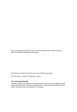 Mit einem Doppelklick auf die Adresse oder über den Button OK wird die gefundene
Adresse bei den Pool-Mitgliedern eingetragen.




Des Weiteren wird der Pool auch bei dem neuen Mitglied eingetragen.

Über den Button werden Pool Mitglieder entfernt.


4.21 Adressdatendetails
Sie haben außerdem die Möglichkeit, Ihrem Datensatz weitere Details anzufügen. Dadurch
werden Ihre Datensätze zu Informationsquellen und es stehen Ihnen alle Informationen für
spätere Selektionen und Auswertungen zur Verfügung.
 