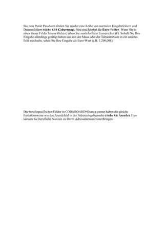 Bis zum Punkt Passdaten finden Sie wieder eine Reihe von normalen Eingabefeldern und
Datumsfeldern (siehe 4.16 Geburtstag). Neu sind hierbei die Euro-Felder. Wenn Sie in
eines dieser Felder hinein klicken, sehen Sie zunächst kein Eurozeichen (€). Sobald Sie Ihre
Eingabe allerdings getätigt haben und mit der Maus oder der Tabulatortaste in ein anderes
Feld wechseln, sehen Sie Ihre Eingabe als Euro-Wert (z.B. 1.200,00€).




Die berufsspezifischen Felder in CODieBOARD#finance-center haben die gleiche
Funktionsweise wie das Anredefeld in der Adresseingabemaske (siehe 4.6 Anrede). Hier
können Sie berufliche Notizen zu Ihrem Adressdatensatz unterbringen.
 