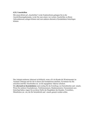 4.21.3 Anschriften
Mit einem Klick auf „Anschriften“ in der Explorerleiste gelangen Sie in die
Anschrifteneingabemaske, in der Sie zum einem vier weitere Anschriften zu Ihrem
Adressdatensatz anlegen können und zum anderen alternative Kontaktdaten hinterlegen
können.




Das Anlegen mehrerer Adressen ist hilfreich, wenn z.B. ein Kunde die Wintermonate im
Ausland verbringt und Sie ihn in dieser Zeit kontaktieren möchten. So können Sie ihn
erreichen und Ihre Anschreiben etc. an die angegebene Adresse schicken.
Die alternativen Kontaktdaten sind wichtig für die Erstellung von Serienbriefen und –emails.
Wenn Sie mehrere Emailadressen, Telefonnummern, Handynummern, Faxnummern usw.
hinterlegt haben, tragen Sie an dieser Stelle die Hauptdaten des Kunden, Vermittlers,
Mitarbeiters etc. ein, die für Serienbriefe und –emails genutzt werden sollen.
 
