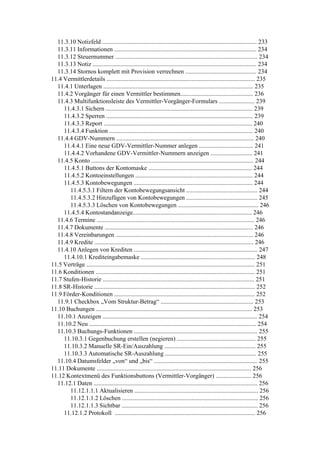 11.3.10 Notizfeld .................................................................................................... 233
  11.3.11 Informationen ............................................................................................ 234
  11.3.12 Steuernummer ............................................................................................ 234
  11.3.13 Notiz .......................................................................................................... 234
  11.3.14 Stornos komplett mit Provision verrechnen .............................................. 234
11.4 Vermittlerdetails ................................................................................................ 235
  11.4.1 Unterlagen ................................................................................................. 235
  11.4.2 Vorgänger für einen Vermittler bestimmen............................................... 236
  11.4.3 Multifunktionsleiste des Vermittler-Vorgänger-Formulars ....................... 239
     11.4.3.1 Sichern ............................................................................................... 239
     11.4.3.2 Sperren ............................................................................................... 239
     11.4.3.3 Report ................................................................................................ 240
     11.4.3.4 Funktion ............................................................................................. 240
  11.4.4 GDV-Nummern ......................................................................................... 240
     11.4.4.1 Eine neue GDV-Vermittler-Nummer anlegen ................................... 241
     11.4.4.2 Vorhandene GDV-Vermittler-Nummern anzeigen ........................... 241
  11.4.5 Konto ......................................................................................................... 244
     11.4.5.1 Buttons der Kontomaske ................................................................... 244
     11.4.5.2 Kontoeinstellungen ............................................................................ 244
     11.4.5.3 Kontobewegungen ............................................................................. 244
        11.4.5.3.1 Filtern der Kontobewegungsansicht .............................................. 244
        11.4.5.3.2 Hinzufügen von Kontobewegungen .............................................. 245
        11.4.5.3.3 Löschen von Kontobewegungen .................................................... 246
     11.4.5.4 Kontostandanzeige............................................................................. 246
  11.4.6 Termine ...................................................................................................... 246
  11.4.7 Dokumente ................................................................................................ 246
  11.4.8 Vereinbarungen ......................................................................................... 246
  11.4.9 Kredite ....................................................................................................... 246
  11.4.10 Anlegen von Krediten ................................................................................ 247
     11.4.10.1 Krediteingabemaske .......................................................................... 248
11.5 Verträge ............................................................................................................. 251
11.6 Konditionen ....................................................................................................... 251
11.7 Stufen-Historie .................................................................................................. 251
11.8 SR-Historie ........................................................................................................ 252
11.9 Förder-Konditionen ........................................................................................... 252
  11.9.1 Checkbox „Vom Struktur-Betrag“ ............................................................ 253
11.10 Buchungen ..................................................................................................... 253
  11.10.1 Anzeigen .................................................................................................... 254
  11.10.2 Neu ............................................................................................................ 254
  11.10.3 Buchungs-Funktionen ................................................................................ 255
     11.10.3.1 Gegenbuchung erstellen (negieren) ................................................... 255
     11.10.3.2 Manuelle SR-Ein/Auszahlung ........................................................... 255
     11.10.3.3 Automatische SR-Auszahlung ........................................................... 255
  11.10.4 Datumsfelder „von“ und „bis“ ................................................................... 255
11.11 Dokumente .................................................................................................... 256
11.12 Kontextmenü des Funktionsbuttons (Vermittler-Vorgänger) ....................... 256
  11.12.1 Daten .......................................................................................................... 256
        11.12.1.1.1 Aktualisieren ................................................................................ 256
        11.12.1.1.2 Löschen ........................................................................................ 256
        11.12.1.1.3 Sichtbar ........................................................................................ 256
     11.12.1.2 Protokoll ........................................................................................... 256
 