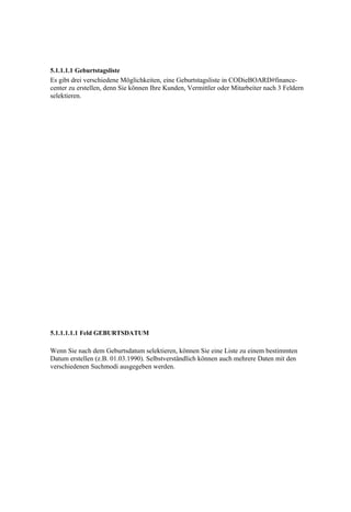 5.1.1.1.1 Geburtstagsliste
Es gibt drei verschiedene Möglichkeiten, eine Geburtstagsliste in CODieBOARD#finance-
center zu erstellen, denn Sie können Ihre Kunden, Vermittler oder Mitarbeiter nach 3 Feldern
selektieren.




5.1.1.1.1.1 Feld GEBURTSDATUM

Wenn Sie nach dem Geburtsdatum selektieren, können Sie eine Liste zu einem bestimmten
Datum erstellen (z.B. 01.03.1990). Selbstverständlich können auch mehrere Daten mit den
verschiedenen Suchmodi ausgegeben werden.
 