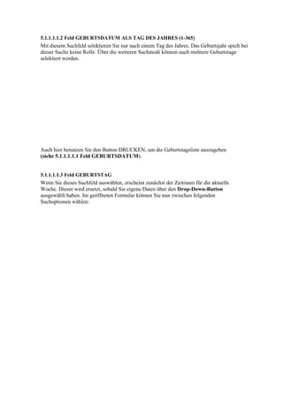 5.1.1.1.1.2 Feld GEBURTSDATUM ALS TAG DES JAHRES (1-365)
Mit diesem Suchfeld selektieren Sie nur nach einem Tag des Jahres. Das Geburtsjahr spielt bei
dieser Suche keine Rolle. Über die weiteren Suchmodi können auch mehrere Geburtstage
selektiert werden.




Auch hier benutzen Sie den Button DRUCKEN, um die Geburtstagsliste auszugeben
(siehe 5.1.1.1.1.1 Feld GEBURTSDATUM).


5.1.1.1.1.3 Feld GEBURTSTAG
Wenn Sie dieses Suchfeld auswählen, erscheint zunächst der Zeitraum für die aktuelle
Woche. Dieser wird ersetzt, sobald Sie eigene Daten über den Drop-Down-Button
ausgewählt haben. Im geöffneten Formular können Sie nun zwischen folgenden
Suchoptionen wählen:
 