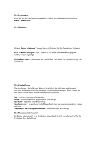5.1.2.2 Abbrechen
Wenn Sie den Suchlauf abbrechen möchten, klicken Sie während der Suche auf den
Button „Abbrechen“.


5.1.2.3 Optionen




Mit dem Button „Optionen“ können Sie zwei Optionen für Ihre Suchabfrage festlegen:

Nicht Sichtbare anzeigen = auch Datensätze, die durch einen Mitarbeiter gesperrt
wurden, werden angezeigt

Massenänderungen = Hier finden Sie verschiedene Funktionen zur Massenänderung von
Datensätzen.




5.1.2.4 Suchabfragen
Über den Button „Suchabfragen“ können Sie alle Ihre Suchabfragen speichern und
verwalten. Bei komplizierten Suchabfragen ist das besonders sinnvoll. Diese können Sie
über diesen Button immer wieder verwenden und bearbeiten.

Neu = Anlegen einer neuen Suchabfrage
Laden = Laden einer bereits gespeicherten Suchabfrage
Speichern = Speichern einer Suchabfrage
Speichern unter = gespeicherte Suchabfragen bearbeiten und unter einem anderen Namen
speichern
Gespeicherte Suchabfragen bearbeiten = Bearbeiten einer Suchabfrage

5.1.2.5 Serienemail/Serienbrief
Der Button „Serienemail“ bzw. den Button „Serienbrief“ erstellt einen Serienbrief für die
Ergebnisse Ihrer Suchabfrage.
 