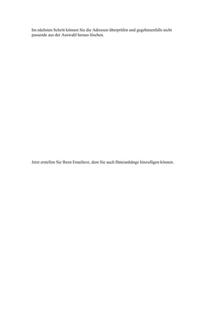 Im nächsten Schritt können Sie die Adressen überprüfen und gegebenenfalls nicht
passende aus der Auswahl heraus löschen.




Jetzt erstellen Sie Ihren Emailtext, dem Sie auch Dateianhänge hinzufügen können.
 