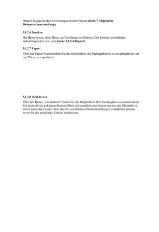 Danach folgen Sie den Anweisungen in dem Fenster (siehe 7 Allgemeine
Dokumentenverwaltung).

5.1.2.6 Drucken
Der Reportbutton dient Ihnen zur Erstellung von Reports. Das können Adresslisten,
Geburtstagslisten usw. sein (siehe 3.1.5.4 Report).

5.1.2.7 Export
Über den Export-Button haben Sie die Möglichkeit, die Suchergebnisse in verschiedenster Art
und Weise zu exportieren.




5.1.2.8 Direktdruck
Über den Button „Direktdruck“ haben Sie die Möglichkeit, Ihre Suchergebnisse auszudrucken.
Mit einem Klick auf diesen Button öffnet sich zunächst eine Druckvorschau der Übersicht in
einem separaten Fenster, über die Sie verschiedene Druckeinstellungen vornehmen können,
bevor Sie die endgültige Version ausdrucken.
 