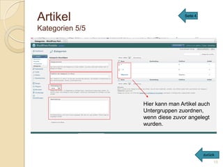 Artikel                                                         Seite 4


Kategorien 5/5
Hier werden die Kategorien, unter welche man seine Texte verfassen will
   generiert,
bzw. man kann sie verwalten.
Unter Oberkategorie kann man auswählen, auf welche Kategorie man zugreifen
  will.




                                              Hier kann man Artikel auch
                                              Untergruppen zuordnen,
                                              wenn diese zuvor angelegt
                                              wurden.




                                                                          zurück
                                                                               13
 
