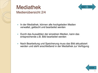 Mediathek                                                Seite 1   Seite 3


Medienübersicht 2/4


   In der Mediathek, können alle hochgeladen Medien
    verwaltet, gelöscht und bearbeitet werden

   Durch das Auswählen der einzelnen Medien, kann das
    entsprechende z.B. Bild bearbeitet werden

   Nach Bearbeitung und Speicherung muss das Bild aktualisiert
    werden und steht anschließend in der Mediathek zur Verfügung




                                                                    zurück
                                                                             15
 