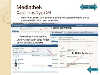 Mediathek                                                       Seite 2   Seite 4


Datei hinzufügen 3/4
    Hier können Daten vom eigenen Rechner hochgeladen werde, um sie
     anschließend in Wordpress zu nutzen


                                  1. Datei auswählen


3. Verwendet in auswählen,
unter Artikel oder Seite finden
entsprechend zuweisen



                                                       2. Datei Speichern




                                                                           zurück
                                                                                    16
 