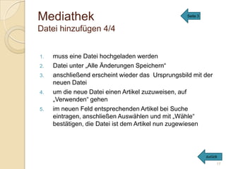 Mediathek                                          Seite 3


Datei hinzufügen 4/4


1.   muss eine Datei hochgeladen werden
2.   Datei unter „Alle Änderungen Speichern“
3.   anschließend erscheint wieder das Ursprungsbild mit der
     neuen Datei
4.   um die neue Datei einen Artikel zuzuweisen, auf
     „Verwenden“ gehen
5.   im neuen Feld entsprechenden Artikel bei Suche
     eintragen, anschließen Auswählen und mit „Wähle“
     bestätigen, die Datei ist dem Artikel nun zugewiesen




                                                             zurück
                                                                  17
 