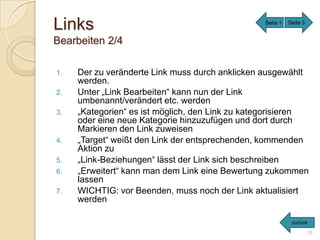 Links                                            Seite 1   Seite 3


Bearbeiten 2/4

1.   Der zu veränderte Link muss durch anklicken ausgewählt
     werden.
2.   Unter „Link Bearbeiten“ kann nun der Link
     umbenannt/verändert etc. werden
3.   „Kategorien“ es ist möglich, den Link zu kategorisieren
     oder eine neue Kategorie hinzuzufügen und dort durch
     Markieren den Link zuweisen
4.   „Target“ weißt den Link der entsprechenden, kommenden
     Aktion zu
5.   „Link-Beziehungen“ lässt der Link sich beschreiben
6.   „Erweitert“ kann man dem Link eine Bewertung zukommen
     lassen
7.   WICHTIG: vor Beenden, muss noch der Link aktualisiert
     werden

                                                            zurück
                                                                     19
 