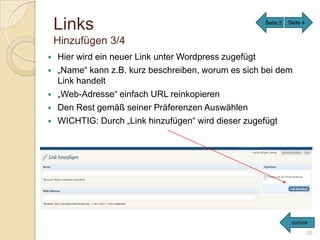 Links                                            Seite 2   Seite 4


    Hinzufügen 3/4
   Hier wird ein neuer Link unter Wordpress zugefügt
   „Name“ kann z.B. kurz beschreiben, worum es sich bei dem
    Link handelt
   „Web-Adresse“ einfach URL reinkopieren
   Den Rest gemäß seiner Präferenzen Auswählen
   WICHTIG: Durch „Link hinzufügen“ wird dieser zugefügt




                                                                zurück
                                                                         20
 