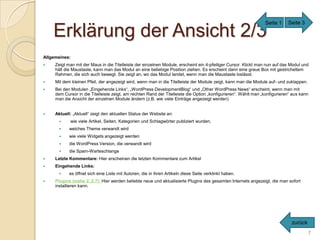 Seite 1     Seite 3

    Erklärung der Ansicht 2/3
Allgemeines:
    Zeigt man mit der Maus in die Titelleiste der einzelnen Module, erscheint ein 4-pfeiliger Cursor. Klickt man nun auf das Modul und
     hält die Maustaste, kann man das Modul an eine beliebige Position ziehen. Es erscheint dann eine graue Box mit gestricheltem
     Rahmen, die sich auch bewegt. Sie zeigt an, wo das Modul landet, wenn man die Maustaste loslässt.
    Mit dem kleinen Pfeil, der angezeigt wird, wenn man in die Titelleiste der Module zeigt, kann man die Module auf- und zuklappen.
    Bei den Modulen „Eingehende Links“, „WordPress DevelopmentBlog“ und „Other WordPress News“ erscheint, wenn man mit
     dem Cursor in die Titelleiste zeigt, am rechten Rand der Titelleiste die Option „konfigurieren“. Wählt man „konfigurieren“ aus kann
     man die Ansicht der einzelnen Module ändern (z.B. wie viele Einträge angezeigt werden)


    Aktuell: „Aktuell“ zeigt den aktuellen Status der Website an:
           wie viele Artikel, Seiten, Kategorien und Schlagwörter publiziert wurden,
           welches Theme verwandt wird
           wie viele Widgets angezeigt werden
           die WordPress Version, die verwandt wird
           die Spam-Warteschlange
    Letzte Kommentare: Hier erscheinen die letzten Kommentare zum Artikel
    Eingehende Links:
           es öffnet sich eine Liste mit Autoren, die in ihren Artikeln diese Seite verklinkt haben.
    Plugins (siehe 2..2.7): Hier werden beliebte neue und aktualisierte Plugins des gesamten Internets angezeigt, die man sofort
     installieren kann.




                                                                                                                               zurück
                                                                                                                                        7
 