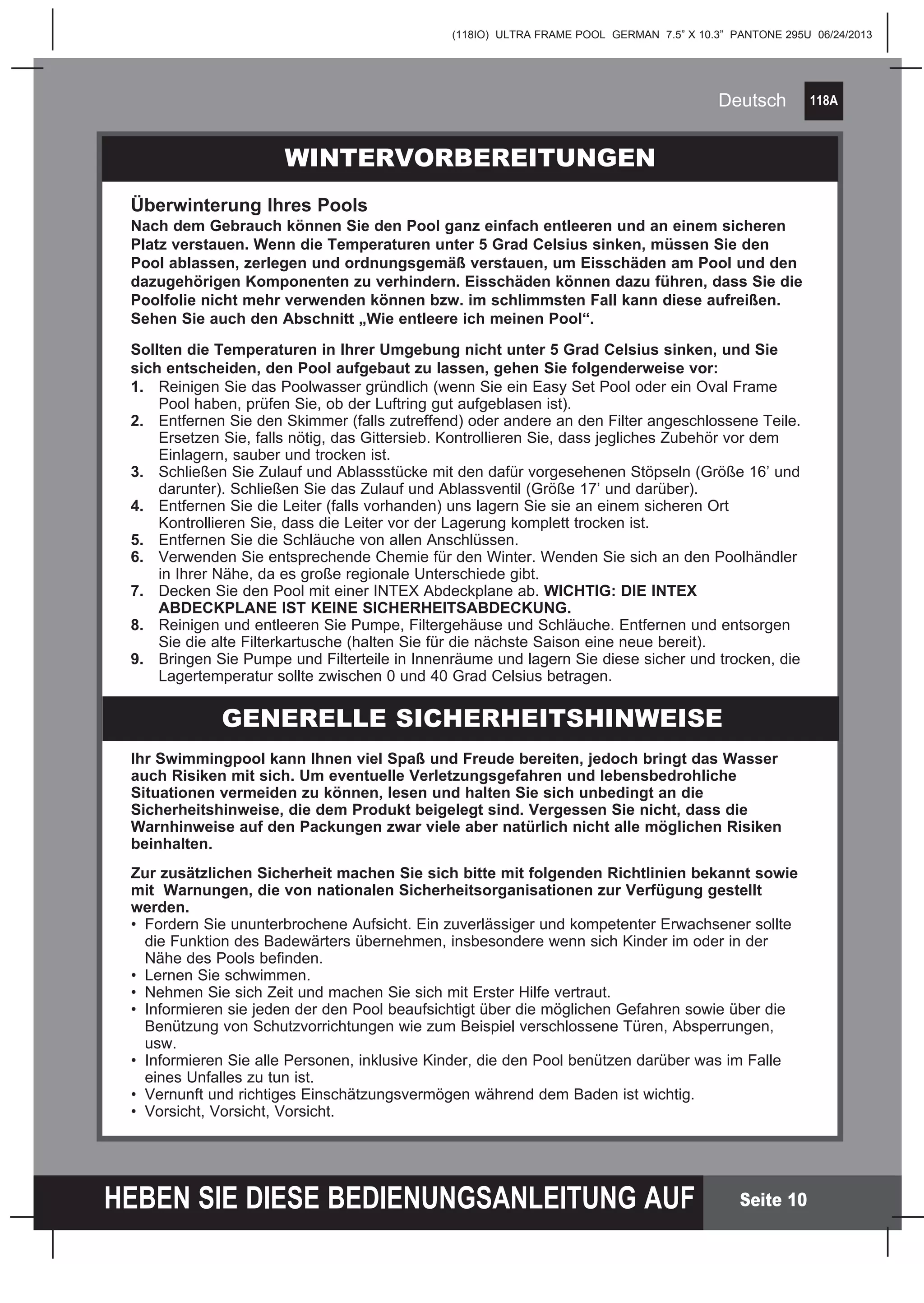 118A
HEBEN SIE DIESE BEDIENUNGSANLEITUNG AUF
(118IO) ULTRA FRAME POOL GERMAN 7.5” X 10.3” PANTONE 295U 06/24/2013
Deutsch
Seite 10
Ihr Swimmingpool kann Ihnen viel Spaß und Freude bereiten, jedoch bringt das Wasser
auch Risiken mit sich. Um eventuelle Verletzungsgefahren und lebensbedrohliche
Situationen vermeiden zu können, lesen und halten Sie sich unbedingt an die
Sicherheitshinweise, die dem Produkt beigelegt sind. Vergessen Sie nicht, dass die
Warnhinweise auf den Packungen zwar viele aber natürlich nicht alle möglichen Risiken
beinhalten.
Zur zusätzlichen Sicherheit machen Sie sich bitte mit folgenden Richtlinien bekannt sowie
mit Warnungen, die von nationalen Sicherheitsorganisationen zur Verfügung gestellt
werden.
•	 Fordern Sie ununterbrochene Aufsicht. Ein zuverlässiger und kompetenter Erwachsener sollte 		
	 die Funktion des Badewärters übernehmen, insbesondere wenn sich Kinder im oder in der 		
	 Nähe des Pools befinden.
•	 Lernen Sie schwimmen.
•	 Nehmen Sie sich Zeit und machen Sie sich mit Erster Hilfe vertraut.
•	 Informieren sie jeden der den Pool beaufsichtigt über die möglichen Gefahren sowie über die 		
	 Benützung von Schutzvorrichtungen wie zum Beispiel verschlossene Türen, Absperrungen, 		
	usw.
•	 Informieren Sie alle Personen, inklusive Kinder, die den Pool benützen darüber was im Falle 		
	 eines Unfalles zu tun ist.
•	 Vernunft und richtiges Einschätzungsvermögen während dem Baden ist wichtig.
•	 Vorsicht, Vorsicht, Vorsicht.
WINTERVORBEREITUNGEN
Überwinterung Ihres Pools
Nach dem Gebrauch können Sie den Pool ganz einfach entleeren und an einem sicheren
Platz verstauen. Wenn die Temperaturen unter 5 Grad Celsius sinken, müssen Sie den
Pool ablassen, zerlegen und ordnungsgemäß verstauen, um Eisschäden am Pool und den
dazugehörigen Komponenten zu verhindern. Eisschäden können dazu führen, dass Sie die
Poolfolie nicht mehr verwenden können bzw. im schlimmsten Fall kann diese aufreißen.
Sehen Sie auch den Abschnitt „Wie entleere ich meinen Pool“.
Sollten die Temperaturen in Ihrer Umgebung nicht unter 5 Grad Celsius sinken, und Sie
sich entscheiden, den Pool aufgebaut zu lassen, gehen Sie folgenderweise vor:
1.	 Reinigen Sie das Poolwasser gründlich (wenn Sie ein Easy Set Pool oder ein Oval Frame 		
	 Pool haben, prüfen Sie, ob der Luftring gut aufgeblasen ist).
2.	 Entfernen Sie den Skimmer (falls zutreffend) oder andere an den Filter angeschlossene Teile. 	
	 Ersetzen Sie, falls nötig, das Gittersieb. Kontrollieren Sie, dass jegliches Zubehör vor dem 		
	 Einlagern, sauber und trocken ist.
3.	 Schließen Sie Zulauf und Ablassstücke mit den dafür vorgesehenen Stöpseln (Größe 16’ und 	
	 darunter). Schließen Sie das Zulauf und Ablassventil (Größe 17’ und darüber).
4.	 Entfernen Sie die Leiter (falls vorhanden) uns lagern Sie sie an einem sicheren Ort 			
	 Kontrollieren Sie, dass die Leiter vor der Lagerung komplett trocken ist.
5.	 Entfernen Sie die Schläuche von allen Anschlüssen.
6.	 Verwenden Sie entsprechende Chemie für den Winter. Wenden Sie sich an den Poolhändler 	
	 in Ihrer Nähe, da es große regionale Unterschiede gibt.
7.	 Decken Sie den Pool mit einer INTEX Abdeckplane ab. WICHTIG: DIE INTEX 			
	 ABDECKPLANE IST KEINE SICHERHEITSABDECKUNG.
8.	 Reinigen und entleeren Sie Pumpe, Filtergehäuse und Schläuche. Entfernen und entsorgen 		
	 Sie die alte Filterkartusche (halten Sie für die nächste Saison eine neue bereit).
9.	 Bringen Sie Pumpe und Filterteile in Innenräume und lagern Sie diese sicher und trocken, die 	
	 Lagertemperatur sollte zwischen 0 und 40 Grad Celsius betragen.
GENERELLE SICHERHEITSHINWEISE
 