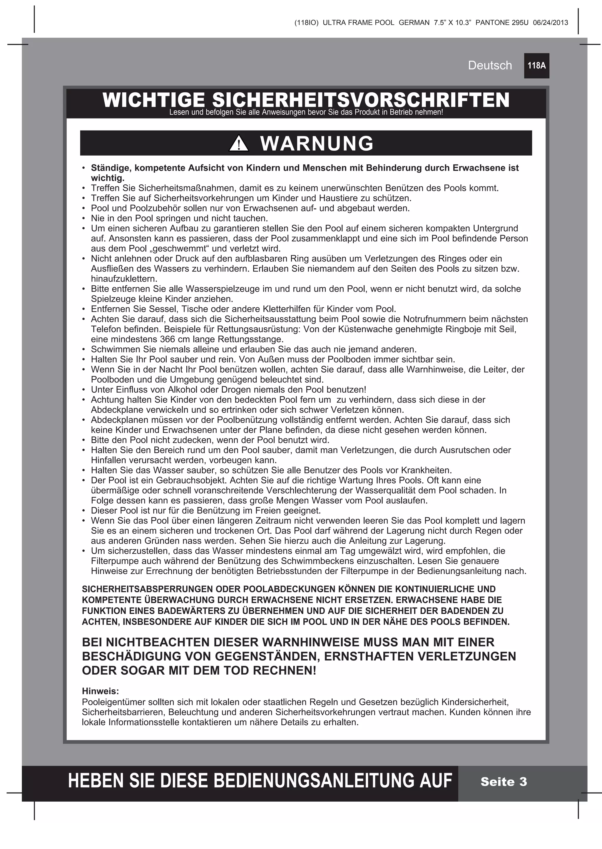 118A
HEBEN SIE DIESE BEDIENUNGSANLEITUNG AUF
(118IO) ULTRA FRAME POOL GERMAN 7.5” X 10.3” PANTONE 295U 06/24/2013
Deutsch
Seite 3
WICHTIGE SICHERHEITSVORSCHRIFTENLesen und befolgen Sie alle Anweisungen bevor Sie das Produkt in Betrieb nehmen!
•	 Ständige, kompetente Aufsicht von Kindern und Menschen mit Behinderung durch Erwachsene ist 	
	wichtig.
•	 Treffen Sie Sicherheitsmaßnahmen, damit es zu keinem unerwünschten Benützen des Pools kommt.
•	 Treffen Sie auf Sicherheitsvorkehrungen um Kinder und Haustiere zu schützen.
•	 Pool und Poolzubehör sollen nur von Erwachsenen auf- und abgebaut werden.
•	 Nie in den Pool springen und nicht tauchen.
•	 Um einen sicheren Aufbau zu garantieren stellen Sie den Pool auf einem sicheren kompakten Untergrund 	
	 auf. Ansonsten kann es passieren, dass der Pool zusammenklappt und eine sich im Pool befindende Person 	
	 aus dem Pool „geschwemmt“ und verletzt wird.
•	 Nicht anlehnen oder Druck auf den aufblasbaren Ring ausüben um Verletzungen des Ringes oder ein 		
	 Ausfließen des Wassers zu verhindern. Erlauben Sie niemandem auf den Seiten des Pools zu sitzen bzw. 	
	hinaufzuklettern.
•	 Bitte entfernen Sie alle Wasserspielzeuge im und rund um den Pool, wenn er nicht benutzt wird, da solche 	
	 Spielzeuge kleine Kinder anziehen.
•	 Entfernen Sie Sessel, Tische oder andere Kletterhilfen für Kinder vom Pool.
•	 Achten Sie darauf, dass sich die Sicherheitsausstattung beim Pool sowie die Notrufnummern beim nächsten 	
	 Telefon befinden. Beispiele für Rettungsausrüstung: Von der Küstenwache genehmigte Ringboje mit Seil, 	
	 eine mindestens 366 cm lange Rettungsstange.
•	 Schwimmen Sie niemals alleine und erlauben Sie das auch nie jemand anderen.
• 	Halten Sie Ihr Pool sauber und rein. Von Außen muss der Poolboden immer sichtbar sein.
•	 Wenn Sie in der Nacht Ihr Pool benützen wollen, achten Sie darauf, dass alle Warnhinweise, die Leiter, der 	
	 Poolboden und die Umgebung genügend beleuchtet sind.
•	 Unter Einfluss von Alkohol oder Drogen niemals den Pool benutzen!
•	 Achtung halten Sie Kinder von den bedeckten Pool fern um zu verhindern, dass sich diese in der 		
	 Abdeckplane verwickeln und so ertrinken oder sich schwer Verletzen können.
•	 Abdeckplanen müssen vor der Poolbenützung vollständig entfernt werden. Achten Sie darauf, dass sich 		
	 keine Kinder und Erwachsenen unter der Plane befinden, da diese nicht gesehen werden können.
•	 Bitte den Pool nicht zudecken, wenn der Pool benutzt wird.
•	 Halten Sie den Bereich rund um den Pool sauber, damit man Verletzungen, die durch Ausrutschen oder 		
	 Hinfallen verursacht werden, vorbeugen kann.
•	 Halten Sie das Wasser sauber, so schützen Sie alle Benutzer des Pools vor Krankheiten.
•	 Der Pool ist ein Gebrauchsobjekt. Achten Sie auf die richtige Wartung Ihres Pools. Oft kann eine
	 übermäßige oder schnell voranschreitende Verschlechterung der Wasserqualität dem Pool schaden. In
	 Folge dessen kann es passieren, dass große Mengen Wasser vom Pool auslaufen.
•	 Dieser Pool ist nur für die Benützung im Freien geeignet.
•	 Wenn Sie das Pool über einen längeren Zeitraum nicht verwenden leeren Sie das Pool komplett und lagern 	
	 Sie es an einem sicheren und trockenen Ort. Das Pool darf während der Lagerung nicht durch Regen oder 	
	 aus anderen Gründen nass werden. Sehen Sie hierzu auch die Anleitung zur Lagerung.
•	 Um sicherzustellen, dass das Wasser mindestens einmal am Tag umgewälzt wird, wird empfohlen, die 		
	 Filterpumpe auch während der Benützung des Schwimmbeckens einzuschalten. Lesen Sie genauere 		
	 Hinweise zur Errechnung der benötigten Betriebsstunden der Filterpumpe in der Bedienungsanleitung nach.
SICHERHEITSABSPERRUNGEN ODER POOLABDECKUNGEN KÖNNEN DIE KONTINUIERLICHE UND
KOMPETENTE ÜBERWACHUNG DURCH ERWACHSENE NICHT ERSETZEN. ERWACHSENE HABE DIE
FUNKTION EINES BADEWÄRTERS ZU ÜBERNEHMEN UND AUF DIE SICHERHEIT DER BADENDEN ZU
ACHTEN, INSBESONDERE AUF KINDER DIE SICH IM POOL UND IN DER NÄHE DES POOLS BEFINDEN.
BEI NICHTBEACHTEN DIESER WARNHINWEISE MUSS MAN MIT EINER
BESCHÄDIGUNG VON GEGENSTÄNDEN, ERNSTHAFTEN VERLETZUNGEN
ODER SOGAR MIT DEM TOD RECHNEN!
Hinweis:
Pooleigentümer sollten sich mit lokalen oder staatlichen Regeln und Gesetzen bezüglich Kindersicherheit,
Sicherheitsbarrieren, Beleuchtung und anderen Sicherheitsvorkehrungen vertraut machen. Kunden können ihre
lokale Informationsstelle kontaktieren um nähere Details zu erhalten.
WARNUNG
 