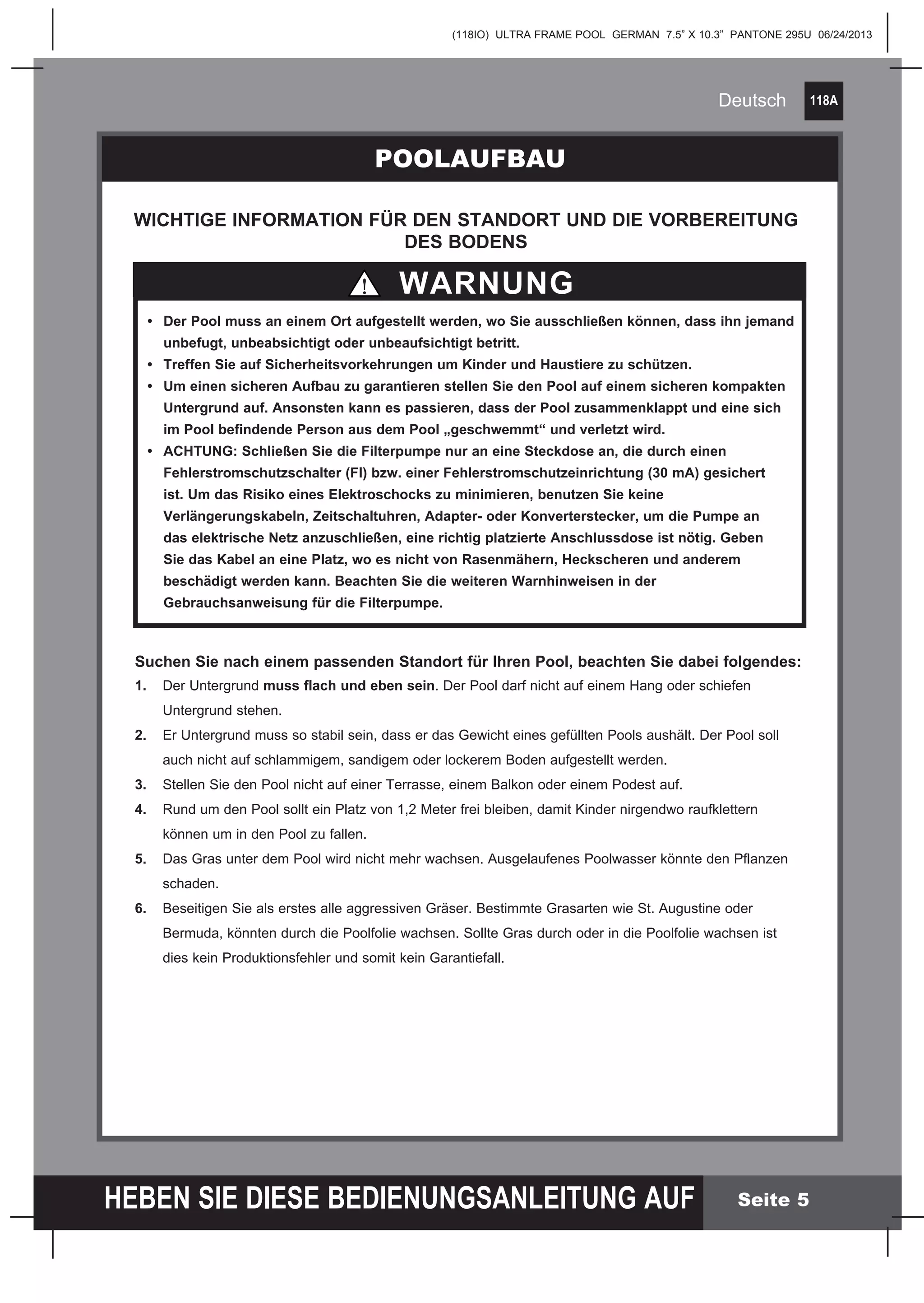 118A
HEBEN SIE DIESE BEDIENUNGSANLEITUNG AUF
(118IO) ULTRA FRAME POOL GERMAN 7.5” X 10.3” PANTONE 295U 06/24/2013
Deutsch
Seite 5
POOLAUFBAU
WARNUNG
WICHTIGE INFORMATION FÜR DEN STANDORT UND DIE VORBEREITUNG
DES BODENS
	
	 •	 Der Pool muss an einem Ort aufgestellt werden, wo Sie ausschließen können, dass ihn jemand 	
		 unbefugt, unbeabsichtigt oder unbeaufsichtigt betritt.
	 •	 Treffen Sie auf Sicherheitsvorkehrungen um Kinder und Haustiere zu schützen.
	 •	 Um einen sicheren Aufbau zu garantieren stellen Sie den Pool auf einem sicheren kompakten 	
		 Untergrund auf. Ansonsten kann es passieren, dass der Pool zusammenklappt und eine sich 	
		 im Pool befindende Person aus dem Pool „geschwemmt“ und verletzt wird.
	 •	 ACHTUNG: Schließen Sie die Filterpumpe nur an eine Steckdose an, die durch 	einen 	 	
		 Fehlerstromschutzschalter (FI) bzw. einer Fehlerstromschutzeinrichtung (30 mA) gesichert 	
		 ist. Um das Risiko eines Elektroschocks zu minimieren, benutzen Sie keine
		 Verlängerungskabeln, Zeitschaltuhren, Adapter- oder Konverterstecker, um die Pumpe an 	
	 	 das elektrische Netz anzuschließen, eine richtig platzierte Anschlussdose ist nötig. Geben 	
		 Sie das Kabel an eine Platz, wo es nicht von Rasenmähern, Heckscheren und anderem
		 beschädigt werden kann. Beachten Sie die weiteren Warnhinweisen in der
		 Gebrauchsanweisung für die Filterpumpe.
Suchen Sie nach einem passenden Standort für Ihren Pool, beachten Sie dabei folgendes:
1.	 Der Untergrund muss flach und eben sein. Der Pool darf nicht auf einem Hang oder schiefen 		
	 Untergrund stehen.
2.	 Er Untergrund muss so stabil sein, dass er das Gewicht eines gefüllten Pools aushält. Der Pool soll 		
	 auch nicht auf schlammigem, sandigem oder lockerem Boden aufgestellt werden.
3.	 Stellen Sie den Pool nicht auf einer Terrasse, einem Balkon oder einem Podest auf.
4.	 Rund um den Pool sollt ein Platz von 1,2 Meter frei bleiben, damit Kinder nirgendwo raufklettern
	 können um in den Pool zu fallen.
5.	 Das Gras unter dem Pool wird nicht mehr wachsen. Ausgelaufenes Poolwasser könnte den Pflanzen 		
	schaden.
6.	 Beseitigen Sie als erstes alle aggressiven Gräser. Bestimmte Grasarten wie St. Augustine oder
	 Bermuda, könnten durch die Poolfolie wachsen. Sollte Gras durch oder in die Poolfolie wachsen ist
	 dies kein Produktionsfehler und somit kein Garantiefall.
 