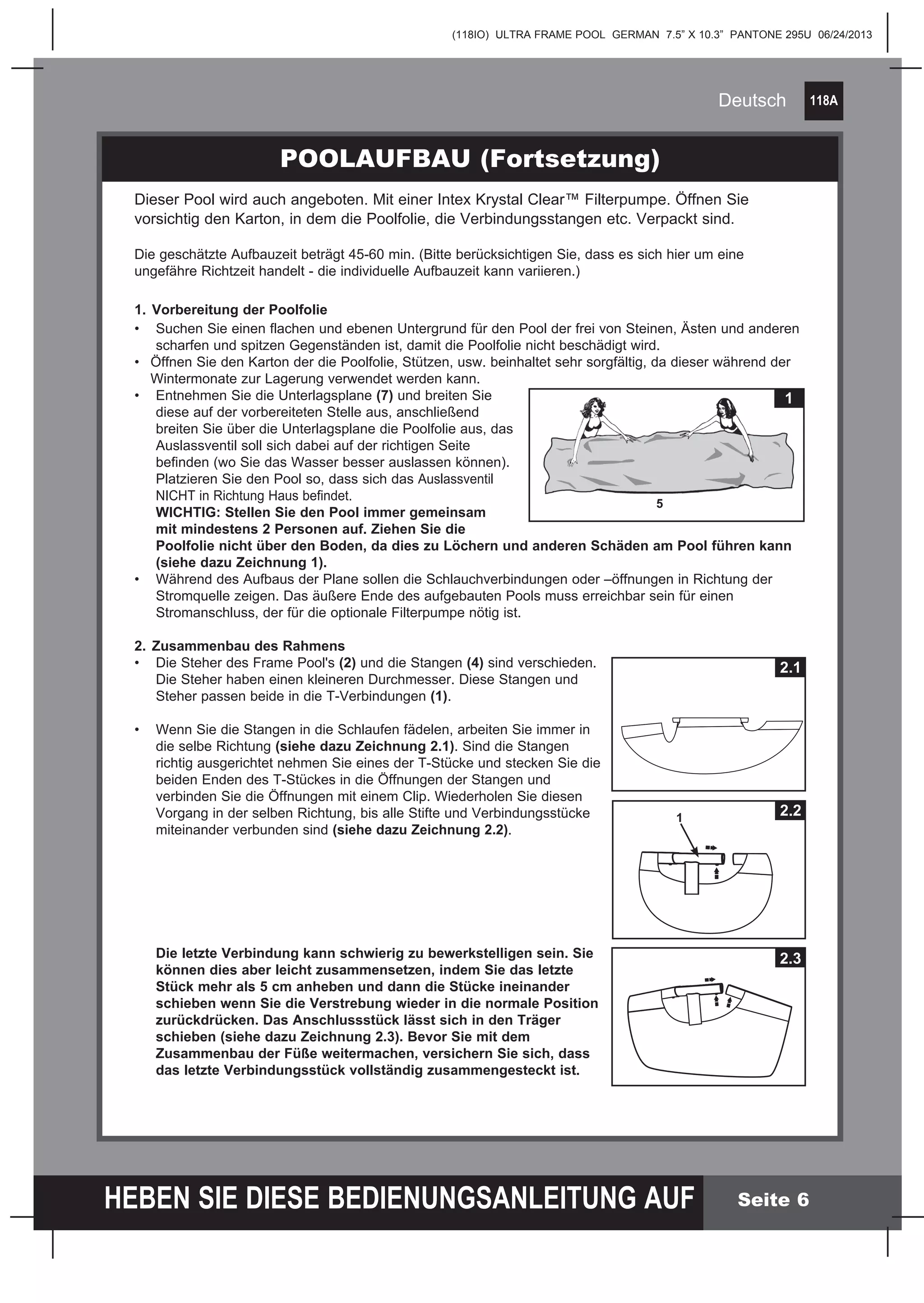 118A
HEBEN SIE DIESE BEDIENUNGSANLEITUNG AUF
(118IO) ULTRA FRAME POOL GERMAN 7.5” X 10.3” PANTONE 295U 06/24/2013
Deutsch
Seite 6
POOLAUFBAU (Fortsetzung)
Dieser Pool wird auch angeboten. Mit einer Intex Krystal Clear™ Filterpumpe. Öffnen Sie
vorsichtig den Karton, in dem die Poolfolie, die Verbindungsstangen etc. Verpackt sind.
Die geschätzte Aufbauzeit beträgt 45-60 min. (Bitte berücksichtigen Sie, dass es sich hier um eine
ungefähre Richtzeit handelt - die individuelle Aufbauzeit kann variieren.)
1.	Vorbereitung der Poolfolie
•	 Suchen Sie einen flachen und ebenen Untergrund für den Pool der frei von Steinen, Ästen und anderen
	 scharfen und spitzen Gegenständen ist, damit die Poolfolie nicht beschädigt wird.
•	 Öffnen Sie den Karton der die Poolfolie, Stützen, usw. beinhaltet sehr sorgfältig, da dieser während der
	 Wintermonate zur Lagerung verwendet werden kann.
•	 Entnehmen Sie die Unterlagsplane (7) und breiten Sie
	 diese auf der vorbereiteten Stelle aus, anschließend
	 breiten Sie über die Unterlagsplane die Poolfolie aus, das
	 Auslassventil soll sich dabei auf der richtigen Seite
	 befinden (wo Sie das Wasser besser auslassen können). 		
	 Platzieren Sie den Pool so, dass sich das Auslassventil
	 NICHT in Richtung Haus befindet.
	 WICHTIG: Stellen Sie den Pool immer gemeinsam
	 mit mindestens 2 Personen auf. Ziehen Sie die
	 Poolfolie nicht über den Boden, da dies zu Löchern und anderen Schäden am Pool führen kann
	 (siehe dazu Zeichnung 1).
•	 Während des Aufbaus der Plane sollen die Schlauchverbindungen oder –öffnungen in Richtung der
	 Stromquelle zeigen. Das äußere Ende des aufgebauten Pools muss erreichbar sein für einen
	 Stromanschluss, der für die optionale Filterpumpe nötig ist.
2.	Zusammenbau des Rahmens
•	 Die Steher des Frame Pool's (2) und die Stangen (4) sind verschieden.
	 Die Steher haben einen kleineren Durchmesser. Diese Stangen und
	 Steher passen beide in die T-Verbindungen (1).
•	 Wenn Sie die Stangen in die Schlaufen fädelen, arbeiten Sie immer in
	 die selbe Richtung (siehe dazu Zeichnung 2.1). Sind die Stangen
	 richtig ausgerichtet nehmen Sie eines der T-Stücke und stecken Sie die
	 beiden Enden des T-Stückes in die Öffnungen der Stangen und
	 verbinden Sie die Öffnungen mit einem Clip. Wiederholen Sie diesen
	 Vorgang in der selben Richtung, bis alle Stifte und Verbindungsstücke
	 miteinander verbunden sind (siehe dazu Zeichnung 2.2).
	 Die letzte Verbindung kann schwierig zu bewerkstelligen sein. Sie
	 können dies aber leicht zusammensetzen, indem Sie das letzte
	 Stück mehr als 5 cm anheben und dann die Stücke ineinander
	 schieben wenn Sie die Verstrebung wieder in die normale Position
	 zurückdrücken. Das Anschlussstück lässt sich in den Träger
	 schieben (siehe dazu Zeichnung 2.3). Bevor Sie mit dem
	 Zusammenbau der Füße weitermachen, versichern Sie sich, dass
	 das letzte Verbindungsstück vollständig zusammengesteckt ist.
1
5
2.1
2.3
1
2.2
 