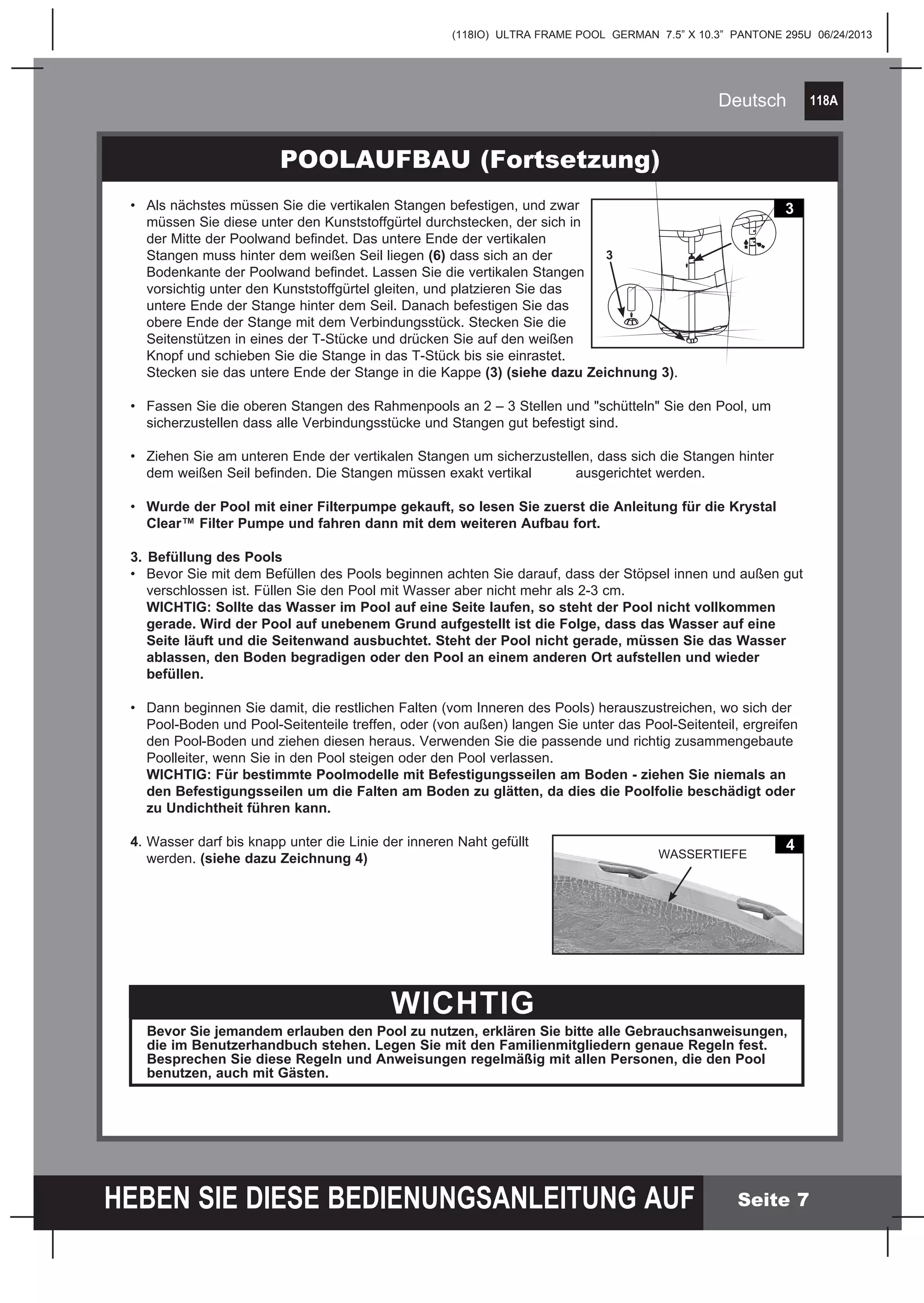 118A
HEBEN SIE DIESE BEDIENUNGSANLEITUNG AUF
(118IO) ULTRA FRAME POOL GERMAN 7.5” X 10.3” PANTONE 295U 06/24/2013
Deutsch
Seite 7
POOLAUFBAU (Fortsetzung)
WICHTIG
Bevor Sie jemandem erlauben den Pool zu nutzen, erklären Sie bitte alle Gebrauchsanweisungen,
die im Benutzerhandbuch stehen. Legen Sie mit den Familienmitgliedern genaue Regeln fest.
Besprechen Sie diese Regeln und Anweisungen regelmäßig mit allen Personen, die den Pool
benutzen, auch mit Gästen.
•	 Als nächstes müssen Sie die vertikalen Stangen befestigen, und zwar
	 müssen Sie diese unter den Kunststoffgürtel durchstecken, der sich in
	 der Mitte der Poolwand befindet. Das untere Ende der vertikalen
	 Stangen muss hinter dem weißen Seil liegen (6) dass sich an der
	 Bodenkante der Poolwand befindet. Lassen Sie die vertikalen Stangen
	 vorsichtig unter den Kunststoffgürtel gleiten, und platzieren Sie das
	 untere Ende der Stange hinter dem Seil. Danach befestigen Sie das
	 obere Ende der Stange mit dem Verbindungsstück. Stecken Sie die
	 Seitenstützen in eines der T-Stücke und drücken Sie auf den weißen
	 Knopf und schieben Sie die Stange in das T-Stück bis sie einrastet.
	 Stecken sie das untere Ende der Stange in die Kappe (3) (siehe dazu Zeichnung 3).
•	 Fassen Sie die oberen Stangen des Rahmenpools an 2 – 3 Stellen und "schütteln" Sie den Pool, um
	 sicherzustellen dass alle Verbindungsstücke und Stangen gut befestigt sind.
•	 Ziehen Sie am unteren Ende der vertikalen Stangen um sicherzustellen, dass sich die Stangen hinter
	 dem weißen Seil befinden. Die Stangen müssen exakt vertikal 	 ausgerichtet werden.
•	 Wurde der Pool mit einer Filterpumpe gekauft, so lesen Sie zuerst die Anleitung für die Krystal
	 Clear™ Filter Pumpe und fahren dann mit dem weiteren Aufbau fort.
3.	Befüllung des Pools
•	 Bevor Sie mit dem Befüllen des Pools beginnen achten Sie darauf, dass der Stöpsel innen und außen gut
	 verschlossen ist. Füllen Sie den Pool mit Wasser aber nicht mehr als 2-3 cm.
	 WICHTIG: Sollte das Wasser im Pool auf eine Seite laufen, so steht der Pool nicht vollkommen
	 gerade. Wird der Pool auf unebenem Grund aufgestellt ist die Folge, dass das Wasser auf eine
	 Seite läuft und die Seitenwand ausbuchtet. Steht der Pool nicht gerade, müssen Sie das Wasser
	 ablassen, den Boden begradigen oder den Pool an einem anderen Ort aufstellen und wieder
	befüllen.
		
•	 Dann beginnen Sie damit, die restlichen Falten (vom Inneren des Pools) herauszustreichen, wo sich der
	 Pool-Boden und Pool-Seitenteile treffen, oder (von außen) langen Sie unter das Pool-Seitenteil, ergreifen
	 den Pool-Boden und ziehen diesen heraus. Verwenden Sie die passende und richtig zusammengebaute
	 Poolleiter, wenn Sie in den Pool steigen oder den Pool verlassen.
	 WICHTIG: Für bestimmte Poolmodelle mit Befestigungsseilen am Boden - ziehen Sie niemals an
	 den Befestigungsseilen um die Falten am Boden zu glätten, da dies die Poolfolie beschädigt oder
	 zu Undichtheit führen kann.
4.	Wasser darf bis knapp unter die Linie der inneren Naht gefüllt
	werden. (siehe dazu Zeichnung 4)	
3
3
4
WASSERTIEFE
 