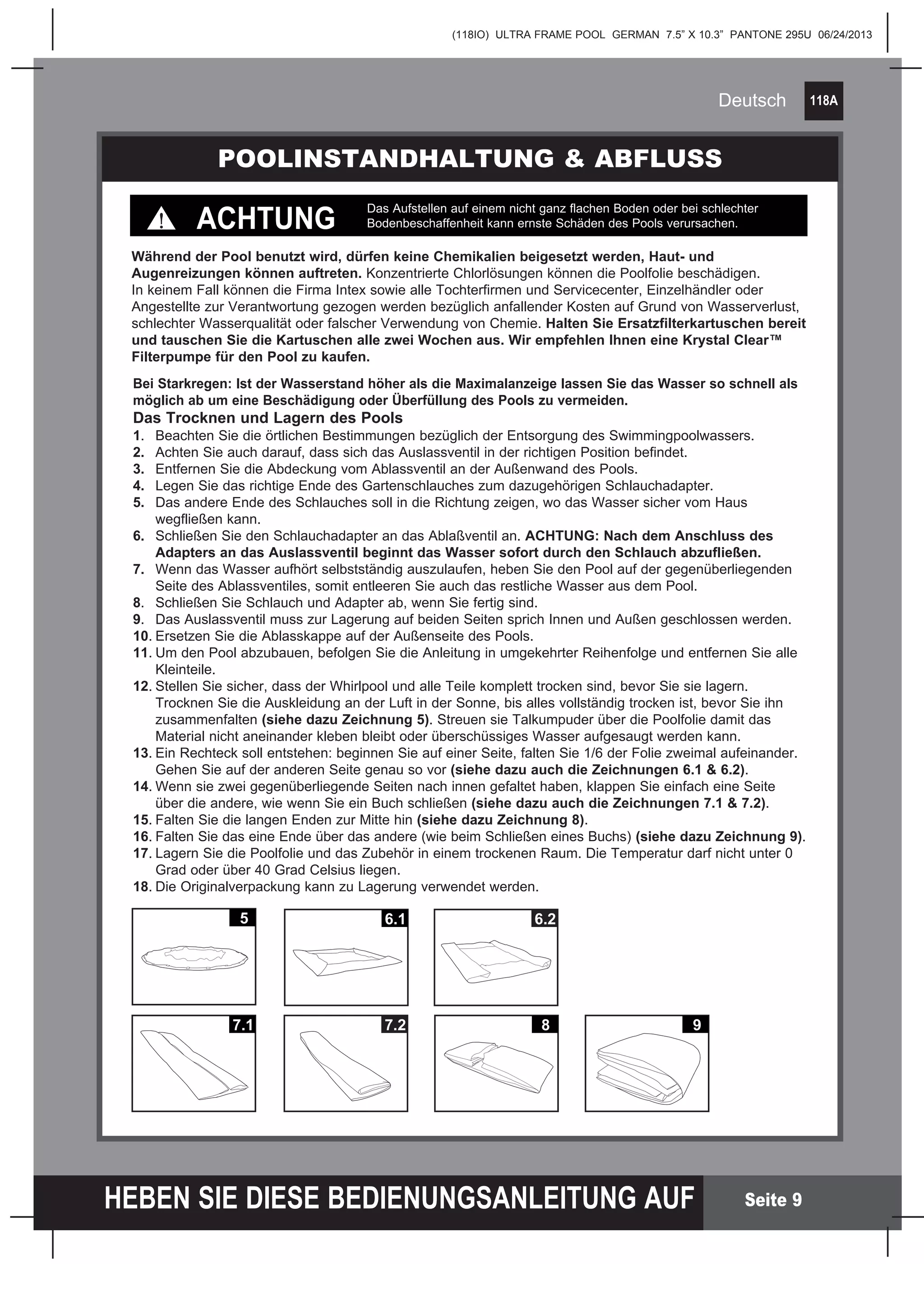 118A
HEBEN SIE DIESE BEDIENUNGSANLEITUNG AUF
(118IO) ULTRA FRAME POOL GERMAN 7.5” X 10.3” PANTONE 295U 06/24/2013
Deutsch
Seite 9
Bei Starkregen: Ist der Wasserstand höher als die Maximalanzeige lassen Sie das Wasser so schnell als
möglich ab um eine Beschädigung oder Überfüllung des Pools zu vermeiden.
Das Trocknen und Lagern des Pools
1.	 Beachten Sie die örtlichen Bestimmungen bezüglich der Entsorgung des Swimmingpoolwassers.
2.	 Achten Sie auch darauf, dass sich das Auslassventil in der richtigen Position befindet.
3.	 Entfernen Sie die Abdeckung vom Ablassventil an der Außenwand des Pools.	
4.	 Legen Sie das richtige Ende des Gartenschlauches zum dazugehörigen Schlauchadapter.
5.	 Das andere Ende des Schlauches soll in die Richtung zeigen, wo das Wasser sicher vom Haus
	 wegfließen kann.
6.	 Schließen Sie den Schlauchadapter an das Ablaßventil an. ACHTUNG: Nach dem Anschluss des
	 Adapters an das Auslassventil beginnt das Wasser sofort durch den Schlauch abzufließen.
7.	 Wenn das Wasser aufhört selbstständig auszulaufen, heben Sie den Pool auf der gegenüberliegenden
	 Seite des Ablassventiles, somit entleeren Sie auch das restliche Wasser aus dem Pool.
8.	 Schließen Sie Schlauch und Adapter ab, wenn Sie fertig sind.
9.	 Das Auslassventil muss zur Lagerung auf beiden Seiten sprich Innen und Außen geschlossen werden.
10.	Ersetzen Sie die Ablasskappe auf der Außenseite des Pools.
11.	Um den Pool abzubauen, befolgen Sie die Anleitung in umgekehrter Reihenfolge und entfernen Sie alle
	 Kleinteile.
12.	Stellen Sie sicher, dass der Whirlpool und alle Teile komplett trocken sind, bevor Sie sie lagern.
	 Trocknen Sie die Auskleidung an der Luft in der Sonne, bis alles vollständig trocken ist, bevor Sie ihn
	zusammenfalten (siehe dazu Zeichnung 5). Streuen sie Talkumpuder über die Poolfolie damit das
	 Material nicht aneinander kleben bleibt oder überschüssiges Wasser aufgesaugt werden kann.
13.	Ein Rechteck soll entstehen: beginnen Sie auf einer Seite, falten Sie 1/6 der Folie zweimal aufeinander.
	 Gehen Sie auf der anderen Seite genau so vor (siehe dazu auch die Zeichnungen 6.1 & 6.2).
14.	Wenn sie zwei gegenüberliegende Seiten nach innen gefaltet haben, klappen Sie einfach eine Seite
	 über die andere, wie wenn Sie ein Buch schließen (siehe dazu auch die Zeichnungen 7.1 & 7.2).
15.	Falten Sie die langen Enden zur Mitte hin (siehe dazu Zeichnung 8).
16.	Falten Sie das eine Ende über das andere (wie beim Schließen eines Buchs) (siehe dazu Zeichnung 9).
17.	Lagern Sie die Poolfolie und das Zubehör in einem trockenen Raum. Die Temperatur darf nicht unter 0
	 Grad oder über 40 Grad Celsius liegen.
18.	Die Originalverpackung kann zu Lagerung verwendet werden.
7.1
5 6.1 6.2
7.2 8 9
POOLINSTANDHALTUNG & ABFLUSS
Während der Pool benutzt wird, dürfen keine Chemikalien beigesetzt werden, Haut- und
Augenreizungen können auftreten. Konzentrierte Chlorlösungen können die Poolfolie beschädigen.
In keinem Fall können die Firma Intex sowie alle Tochterfirmen und Servicecenter, Einzelhändler oder
Angestellte zur Verantwortung gezogen werden bezüglich anfallender Kosten auf Grund von Wasserverlust,
schlechter Wasserqualität oder falscher Verwendung von Chemie. Halten Sie Ersatzfilterkartuschen bereit
und tauschen Sie die Kartuschen alle zwei Wochen aus. Wir empfehlen Ihnen eine Krystal Clear™
Filterpumpe für den Pool zu kaufen.
ACHTUNG
Das Aufstellen auf einem nicht ganz flachen Boden oder bei schlechter
Bodenbeschaffenheit kann ernste Schäden des Pools verursachen.
 