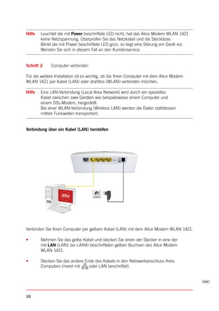 Hilfe   Leuchtet die mit Power beschriftete LED nicht, hat das Alice Modem WLAN 1421
        keine Netzspannung. Überprüfen Sie das Netzkabel und die Steckdose.
        Blinkt die mit Power beschriftete LED grün, so liegt eine Störung am Gerät vor.
        Wenden Sie sich in diesem Fall an den Kundenservice.


Schritt 2    Computer verbinden

Für die weitere Installation ist es wichtig, ob Sie Ihren Computer mit dem Alice Modem
WLAN 1421 per Kabel (LAN) oder drahtlos (WLAN) verbinden möchten.

Hilfe   Eine LAN-Verbindung (Local Area Network) wird durch ein spezielles
        Kabel zwischen zwei Geräten wie beispielsweise einem Computer und
        einem DSL-Modem, hergestellt.
        Bei einer WLAN-Verbindung (Wireless LAN) werden die Daten stattdessen
        mittels Funkwellen transportiert.


Verbindung über ein Kabel (LAN) herstellen




Verbinden Sie Ihren Computer per gelbem Kabel (LAN) mit dem Alice Modem WLAN 1421.

•       Nehmen Sie das gelbe Kabel und stecken Sie einen der Stecker in eine der
        mit LAN (LAN1 bis LAN4) beschrifteten gelben Buchsen des Alice Modem
        WLAN 1421.

•       Stecken Sie das andere Ende des Kabels in den Netzwerkanschluss Ihres
        Computers (meist mit     oder LAN beschriftet).




10
 