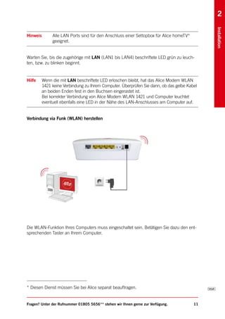 2




                                                                                              Installation
Hinweis        Alle LAN Ports sind für den Anschluss einer Settopbox für Alice homeTV*
               geeignet.


Warten Sie, bis die zugehörige mit LAN (LAN1 bis LAN4) beschriftete LED grün zu leuch-
ten, bzw. zu blinken beginnt.


Hilfe     Wenn die mit LAN beschriftete LED erloschen bleibt, hat das Alice Modem WLAN
          1421 keine Verbindung zu Ihrem Computer. Überprüfen Sie dann, ob das gelbe Kabel
          an beiden Enden fest in den Buchsen eingerastet ist.
          Bei korrekter Verbindung von Alice Modem WLAN 1421 und Computer leuchtet
          eventuell ebenfalls eine LED in der Nähe des LAN-Anschlusses am Computer auf.


Verbindung via Funk (WLAN) herstellen




Die WLAN-Funktion Ihres Computers muss eingeschaltet sein. Betätigen Sie dazu den ent-
sprechenden Taster an Ihrem Computer.




* Diesen Dienst müssen Sie bei Alice separat beauftragen.


Fragen? Unter der Rufnummer 01805 5656** stehen wir Ihnen gerne zur Verfügung.           11
 