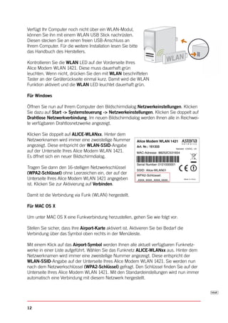 Verfügt Ihr Computer noch nicht über ein WLAN-Modul,
können Sie ihn mit einem WLAN USB Stick nachrüsten.
Diesen stecken Sie an einen freien USB-Anschluss an
Ihrem Computer. Für die weitere Installation lesen Sie bitte
das Handbuch des Herstellers.

Kontrollieren Sie die WLAN LED auf der Vorderseite Ihres
Alice Modem WLAN 1421. Diese muss dauerhaft grün
leuchten. Wenn nicht, drücken Sie den mit WLAN beschrifteten
Taster an der Geräterückseite einmal kurz. Damit wird die WLAN
Funktion aktiviert und die WLAN LED leuchtet dauerhaft grün.

Für Windows

Öffnen Sie nun auf Ihrem Computer den Bildschirmdialog Netzwerkeinstellungen. Klicken
Sie dazu auf Start -> Systemsteuerung -> Netzwerkeinstellungen. Klicken Sie doppelt auf
Drahtlose Netzwerkverbindung. Im neuen Bildschirmdialog werden Ihnen alle in Reichwei-
te verfügbaren Drahtlosnetzwerke angezeigt.

Klicken Sie doppelt auf ALICE-WLANxx. Hinter dem
Netzwerknamen wird immer eine zweistellige Nummer            Alice Modem WLAN 1421
angezeigt. Diese entspricht der WLAN-SSID-Angabe             Art. Nr.: 101333
                                                                                         Netzteil: 12VDC, 1A
auf der Unterseite Ihres Alice Modem WLAN 1421.              MAC-Adresse: 88252C531654
Es öffnet sich ein neuer Bildschirmdialog.
                                                             Serial Number: 0101000001
Tragen Sie dann den 16-stelligen Netzwerkschlüssel
                                                             SSID: Alice-WLAN01
(WPA2-Schlüssel) ohne Leerzeichen ein, der auf der           WPA2- Schlüssel:
Unterseite Ihres Alice Modem WLAN 1421 angegeben             xxxx xxxx xxxx xxxx                Made In China



ist. Klicken Sie zur Aktivierung auf Verbinden.

Damit ist die Verbindung via Funk (WLAN) hergestellt.

Für MAC OS X

Um unter MAC OS X eine Funkverbindung herzustellen, gehen Sie wie folgt vor:

Stellen Sie sicher, dass Ihre Airport-Karte aktiviert ist. Aktivieren Sie bei Bedarf die
Verbindung über das Symbol oben rechts in der Menüleiste.

Mit einem Klick auf das Airport-Symbol werden Ihnen alle aktuell verfügbaren Funknetz-
werke in einer Liste aufgeführt. Wählen Sie das Funknetz ALICE-WLANxx aus. Hinter dem
Netzwerknamen wird immer eine zweistellige Nummer angezeigt. Diese entspricht der
WLAN-SSID-Angabe auf der Unterseite Ihres Alice Modem WLAN 1421. Sie werden nun
nach dem Netzwerkschlüssel (WPA2-Schlüssel) gefragt. Den Schlüssel finden Sie auf der
Unterseite Ihres Alice Modem WLAN 1421. Mit den Standardeinstellungen wird nun immer
automatisch eine Verbindung mit diesem Netzwerk hergestellt.




12
 