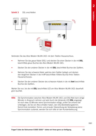 2
Schritt 3     DSL anschließen




                                                                                               Installation
Verbinden Sie das Alice Modem WLAN 1421 mit dem Telefon-Hausanschluss.

•       Nehmen Sie das graue Kabel (DSL) und stecken Sie einen Stecker in die mit DSL
        beschriftete graue Buchse des Alice Modem WLAN 1421.

•       Stecken Sie den anderen Stecker in die mit DSL beschriftete Buchse des Splitters.

•       Nehmen Sie das schwarze Kabel, welches dem Splitter beiliegt und stecken
        den länglichen Stecker in die mit F beschriftete mittlere Buchse Ihres Telefon-
        Hausanschlusses.

•       Stecken Sie den anderen Stecker des schwarzen Kabels in die mit Amt beschriftete
        Buchse des Splitters.

Warten Sie nun, bis die mit DSL beschriftete LED am Alice Modem WLAN 1421 dauerhaft
grün leuchtet.


Hilfe   Die Synchronisation zwischen Alice Modem WLAN 1421 und DSL-Netz kann einige
        Minuten in Anspruch nehmen und wird durch die blinkende LED DSL angezeigt.
        Ist nach etwa 10 Minuten keine Synchronisation erfolgt, prüfen Sie anhand der
        Unterlagen, die Sie von Alice erhalten haben, den DSL-Bereitstellungstermin.
        Kommt trotz korrektem Termin und erneuter Überprüfung der Verkabelung keine
        Synchronisation zustande, wenden Sie sich bitte an den Kundenbetreuung.




Fragen? Unter der Rufnummer 01805 5656** stehen wir Ihnen gerne zur Verfügung.            13
 