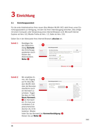 3 Einrichtung
3.1     Einrichtungsassistent

Für die erste Inbetriebnahme Ihres neuen Alice Modem WLAN 1421 steht Ihnen unser Ein-
richtungsassistent zur Verfügung, mit dem Sie Ihren Internetzugang einrichten. Dies erfolgt
mit einem Computer unter Verwendung eines Internet-Browsers (z.B. Microsoft Internet
Explorer ab Vers. 6.0, Mozilla Firefox ab Vers. 1.5, Safari ab Vers. 2.0).

Geben Sie in der Adresszeile Ihres Internet-Browsers alice.box ein.

Schritt 1    Bestätigen Sie
             den Bildschirm-
             dialog Startseite
             des Einrichtungs-
             assistenten durch
             Klicken des
             Aktionsbuttons
             Weiter




Schritt 2    Wir empfehlen Ih-
             nen, den Zugang
             auf Ihr Alice Mo-
             dem WLAN 1421
             über die Benutzer-
             oberfläche durch
             ein Kennwort zu
             schützen. Tragen
             Sie dazu im Feld
             Neues Kennwort:
                 ein Kennwort
             ein. Es muss aus
             mindestens 5 al-
             phanumerischen
             Zeichen (A-z 0-9)
             bestehen. Wieder-
             holen Sie das Kennwort bei Kennwortbestätigung:          .
             Klicken Sie auf Weiter .




16
 