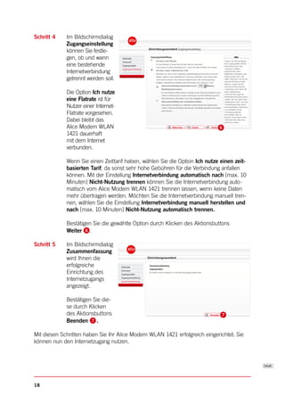 Schritt 4    Im Bildschirmdialog
             Zugangseinstellung
             können Sie festle-
             gen, ob und wann
             eine bestehende
             Internetverbindung
             getrennt werden soll.

             Die Option Ich nutze
             eine Flatrate ist für
             Nutzer einer Internet-
             Flatrate vorgesehen.
             Dabei bleibt das
             Alice Modem WLAN
             1421 dauerhaft
             mit dem Internet
             verbunden.

             Wenn Sie einen Zeittarif haben, wählen Sie die Option Ich nutze einen zeit-
             basierten Tarif, da sonst sehr hohe Gebühren für die Verbindung anfallen
             können. Mit der Einstellung Internetverbindung automatisch nach [max. 10
             Minuten] Nicht-Nutzung trennen können Sie die Internetverbindung auto-
             matisch vom Alice Modem WLAN 1421 trennen lassen, wenn keine Daten
             mehr übertragen werden. Möchten Sie die Internetverbindung manuell tren-
             nen, wählen Sie die Einstellung Internetverbindung manuell herstellen und
             nach [max. 10 Minuten] Nicht-Nutzung automatisch trennen.

             Bestätigen Sie die gewählte Option durch Klicken des Aktionsbuttons
             Weiter .

Schritt 5    Im Bildschirmdialog
             Zusammenfassung
             wird Ihnen die
             erfolgreiche
             Einrichtung des
             Internetzugangs
             angezeigt.

             Bestätigen Sie die-
             se durch Klicken
             des Aktionsbuttons
             Beenden .

Mit diesen Schritten haben Sie Ihr Alice Modem WLAN 1421 erfolgreich eingerichtet. Sie
können nun den Internetzugang nutzen.




18
 