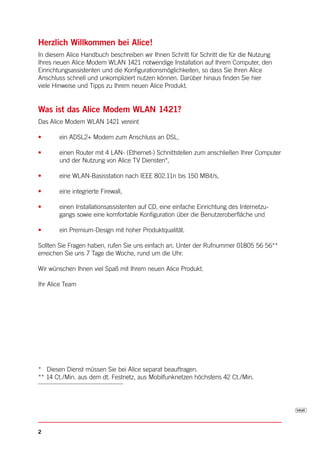 Herzlich Willkommen bei Alice!
In diesem Alice Handbuch beschreiben wir Ihnen Schritt für Schritt die für die Nutzung
Ihres neuen Alice Modem WLAN 1421 notwendige Installation auf Ihrem Computer, den
Einrichtungsassistenten und die Konfigurationsmöglichkeiten, so dass Sie Ihren Alice
Anschluss schnell und unkompliziert nutzen können. Darüber hinaus finden Sie hier
viele Hinweise und Tipps zu Ihrem neuen Alice Produkt.


Was ist das Alice Modem WLAN 1421?
Das Alice Modem WLAN 1421 vereint

•      ein ADSL2+ Modem zum Anschluss an DSL,

•      einen Router mit 4 LAN- (Ethernet-) Schnittstellen zum anschließen Ihrer Computer
       und der Nutzung von Alice TV Diensten*,

•      eine WLAN-Basisstation nach IEEE 802.11n bis 150 MBit/s,

•      eine integrierte Firewall,

•      einen Installationsassistenten auf CD, eine einfache Einrichtung des Internetzu-
       gangs sowie eine komfortable Konfiguration über die Benutzeroberfläche und

•      ein Premium-Design mit hoher Produktqualität.

Sollten Sie Fragen haben, rufen Sie uns einfach an. Unter der Rufnummer 01805 56 56**
erreichen Sie uns 7 Tage die Woche, rund um die Uhr.

Wir wünschen Ihnen viel Spaß mit Ihrem neuen Alice Produkt.

Ihr Alice Team




* Diesen Dienst müssen Sie bei Alice separat beauftragen.
** 14 Ct./Min. aus dem dt. Festnetz, aus Mobilfunknetzen höchstens 42 Ct./Min.




2
 