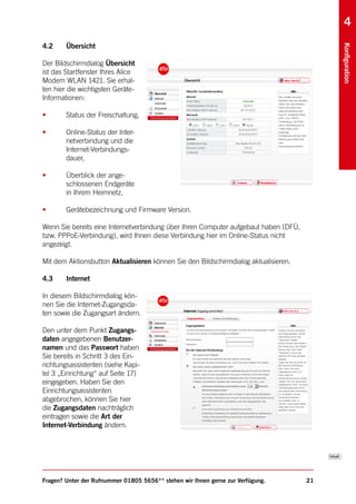 4
4.2     Übersicht




                                                                                          Konfiguration
Der Bildschirmdialog Übersicht
ist das Startfenster Ihres Alice
Modem WLAN 1421. Sie erhal-
ten hier die wichtigsten Geräte-
Informationen:

•       Status der Freischaltung,

•       Online-Status der Inter-
        netverbindung und die
        Internet-Verbindungs-
        dauer,

•       Überblick der ange-
        schlossenen Endgeräte
        in Ihrem Heimnetz,

•       Gerätebezeichnung und Firmware Version.

Wenn Sie bereits eine Internetverbindung über Ihren Computer aufgebaut haben (DFÜ,
bzw. PPPoE-Verbindung), wird Ihnen diese Verbindung hier im Online-Status nicht
angezeigt.

Mit dem Aktionsbutton Aktualisieren können Sie den Bildschirmdialog aktualisieren.

4.3     Internet

In diesem Bildschirmdialog kön-
nen Sie die Internet-Zugangsda-
ten sowie die Zugangsart ändern.

Den unter dem Punkt Zugangs-
daten angegebenen Benutzer-
namen und das Passwort haben
Sie bereits in Schritt 3 des Ein-
richtungsassistenten (siehe Kapi-
tel 3 „Einrichtung“ auf Seite 17)
eingegeben. Haben Sie den
Einrichtungsassistenten
abgebrochen, können Sie hier
die Zugangsdaten nachträglich
eintragen sowie die Art der
Internet-Verbindung ändern.




Fragen? Unter der Rufnummer 01805 5656** stehen wir Ihnen gerne zur Verfügung.       21
 