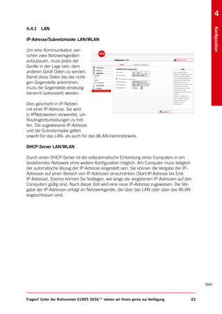 4
4.4.1   LAN




                                                                                          Konfiguration
IP-Adresse/Subnetzmaske LAN/WLAN

Um eine Kommunikation zwi-
schen zwei Netzwerkgeräten
aufzubauen, muss jedes der
Geräte in der Lage sein, dem
anderen Gerät Daten zu senden.
Damit diese Daten bei der richti-
gen Gegenstelle ankommen,
muss die Gegenstelle eindeutig
benannt (adressiert) werden.

Dies geschieht in IP-Netzen
mit einer IP-Adresse. Sie wird
in IPNetzwerken verwendet, um
Routingentscheidungen zu tref-
fen. Die zugewiesene IP-Adresse
und die Subnetzmaske gelten
sowohl für das LAN- als auch für das WLAN-Heimnetzwerk.

DHCP-Server LAN/WLAN

Durch einen DHCP-Server ist die vollautomatische Einbindung eines Computers in ein
bestehendes Netzwerk ohne weitere Konfiguration möglich. Am Computer muss lediglich
der automatische Bezug der IP-Adresse eingestellt sein. Sie können die Vergabe der IP-
Adressen auf einen Bereich von IP-Adressen einschränken (Start-IP-Adresse bis End-
IP-Adresse). Ebenso können Sie festlegen, wie lange die vergebenen IP-Adressen auf den
Computern gültig sind. Nach dieser Zeit wird eine neue IP-Adresse zugewiesen. Die Ver-
gabe der IP-Adressen erfolgt an Netzwerkgeräte, die über das LAN oder über das WLAN
angeschlossen sind.




Fragen? Unter der Rufnummer 01805 5656** stehen wir Ihnen gerne zur Verfügung.       23
 