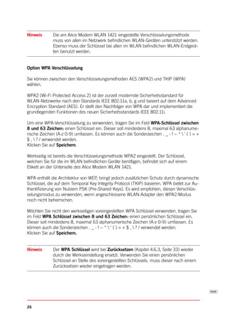 Hinweis      Die am Alice Modem WLAN 1421 eingestellte Verschlüsselungsmethode
             muss von allen im Netzwerk befindlichen WLAN-Geräten unterstützt werden.
             Ebenso muss der Schlüssel bei allen im WLAN befindlichen WLAN-Endgerä-
             ten benutzt werden.


Option WPA Verschlüsselung

Sie können zwischen den Verschlüsselungsmethoden AES (WPA2) und TKIP (WPA)
wählen.

WPA2 (Wi-Fi Protected Access 2) ist der zurzeit modernste Sicherheitsstandard für
WLAN-Netzwerke nach den Standards IEEE 802.11a, b, g und basiert auf dem Advanced
Encryption Standard (AES). Er stellt den Nachfolger von WPA dar und implementiert die
grundlegenden Funktionen des neuen Sicherheitsstandards IEEE 802.11i.

Um eine WPA-Verschlüsselung zu verwenden, tragen Sie im Feld WPA-Schlüssel zwischen
8 und 63 Zeichen: einen Schlüssel ein. Dieser soll mindestens 8, maximal 63 alphanume-
rische Zeichen (A-z 0-9) umfassen. Es können auch die Sonderzeichen . _ - ! ~ *  ' ( ) = +
$ ,  ? / verwendet werden.
Klicken Sie auf Speichern.

Werkseitig ist bereits die Verschlüsselungsmethode WPA2 eingestellt. Der Schlüssel,
welchen Sie für die im WLAN befindlichen Geräte benötigen, befindet sich auf einem
Etikett an der Unterseite des Alice Modem WLAN 1421.

WPA enthält die Architektur von WEP, bringt jedoch zusätzlichen Schutz durch dynamische
Schlüssel, die auf dem Temporal Key Integrity Protocol (TKIP) basieren. WPA bietet zur Au-
thentifizierung von Nutzern PSK (Pre-Shared Keys). Es wird empfohlen, diesen Verschlüs-
selungsmodus zu verwenden, wenn angeschlossene WLAN-Adapter den WPA2-Modus
noch nicht beherrschen.

Möchten Sie nicht den werkseitigen voreingestellten WPA Schlüssel verwenden, tragen Sie
im Feld WPA Schlüssel zwischen 8 und 63 Zeichen: einen persönlichen Schlüssel ein.
Dieser soll mindestens 8, maximal 63 alphanumerische Zeichen (A-z 0-9) umfassen. Es
können auch die Sonderzeichen . _ - ! ~ *  ' ( ) = + $ ,  ? / verwendet werden.
Klicken Sie auf Speichern.


Hinweis      Der WPA Schlüssel wird bei Zurücksetzen (Kapitel 4.6.3, Seite 33) wieder
             durch die Werkseinstellung ersetzt. Verwenden Sie einen persönlichen
             Schlüssel an Stelle des voreingestellten Schlüssels, muss dieser nach einem
             Zurücksetzen wieder eingetragen werden.




26
 